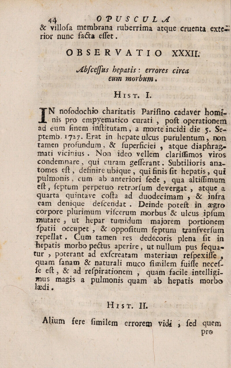 <k villofa membrana ruberrima atque cruenta exte*» rior nunc fadta eflet. OBSERVATIO XXXII. vdbfcefjfus hepatis: errores circa eum morbum. H i s t. I. IN nofodochto charitatis Pariilno cadaver homi¬ nis pro empyematico curati , poft operationem ad eum finem inftitutam, a morte incidi die 5. Se- ptemb 1727. Brat in hepate ulcus purulentum, non tamen profundum, & fuperficiei , atque diaphrag¬ mati vicinius . Non ideo vellem clariflimos viros condemnare, qui curam geflerant. Subtilioris ana» tomes eft, definire ubique, qui finis fit hepatis, qui pulmonis, cum ab anteriori fede , qua altiffimum dl, feptum perpetuo retrorfum devergat , atque a quarta quintave cofta ad duodecimam * & infra eam denique defcendat . Deinde poteft in aegro corpore plurimum vifcerum morbus & ulcus ipfum snutare 3 ut hepar tumidum majorem portionem fipatii occupet , & oppofitum feptum tjranfverfum repellat. Cum tamen res dedecoris plena fit in hepatis morbo pedtus aperire, ut nullum pus fequa-* tur , poterant ad exfcreatam materiam refpexifle , quam fanam & naturali muco fimilem fuifle necefi- fe eft, & ad refpirationem , quam facile intelligi- mus magis a pulmonis quam ab hepatis morbo laedi. H x s t. II. Alium fere fimilem errorem vidi 3 fed quem pr®