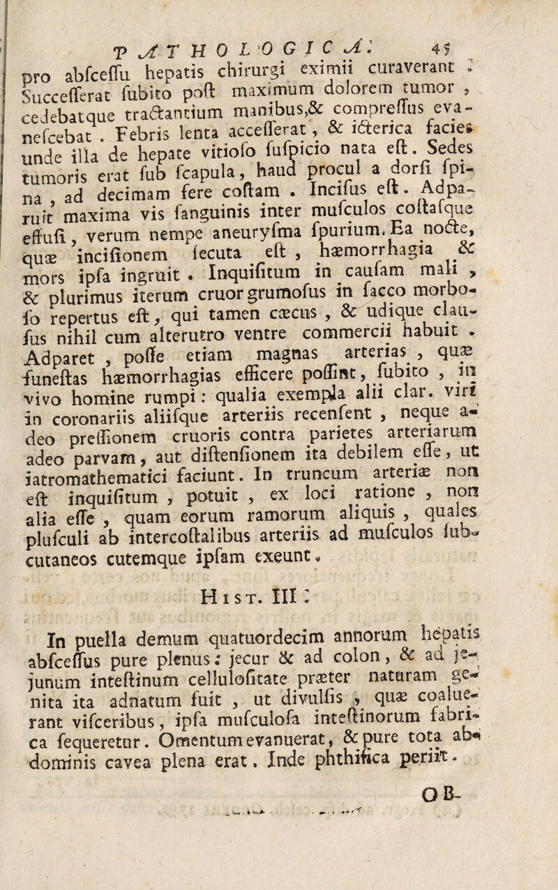 ero ab fc e fili hepatis chirurgi eximii curaverant ; Succefierat fubito poft maximum dolorem tumor , cedebatque traftandum manibus* compreflus eva- nefcebat . Febris lenta accefferat, & iftenca facies unde illa de hepate vitiofo iufoicio nata eji Sedes tumoris erat fub fcapula, haud procul a dorfi fpt- na ad decimam fere coftarn . Incifus elt. Adpa- rqit maxima vis languinis inter mufculos coitaique effufx verum nempe aneuryfma Ipurium, Ea .nocte, quae incifionem iecuta elt , haemorrhagia & mors ipfa ingrait . Inquifitum m cautam mali , & plurimus iterum eruor grumofus m faeco morbo- fo repertus elt, qui tamen caecus , & udique clau- fus nihil cum alterutro ventre commercii habuit . Ad paret , polfe etiam magnas arterias , quae funeftas haemorrhagias efficere poffint, iubito , m vivo homine rumpi: qualia exempla alii clar. viri in coronariis aliifquc arteriis recenfervt , neque a- deo preffionem cruoris contra parietes arteiiarurn adeo parvam, aut diftenfionem ita debilem efle, ut iatromathematici faciunt. In truncum arterias non eft inquifitum , potuit , ex loci ratione , non alia efle , quam eorum ramorum aliquis , quales plufculi ab intercoftalibus arteriis ad mufculos lub^ cutaneos cutemque ipfam exeunti Hist. iii : In puella demum quatuordecim annorum hepatis abfceffus pure plenus; jecur & ad colon, & ad je-. junum inteftinum cellulofitate praeter naturam ge¬ nita ita adnatum fuit , ut divulfis , quae coalue¬ rant vifceribus, ipfa mufculofa inteiHnorum fabri¬ ca fequeretur. Omentum evanuerat, &pure tota ab** dominis cavea plena erat. Iride phthifica periit. OB- . k w* .