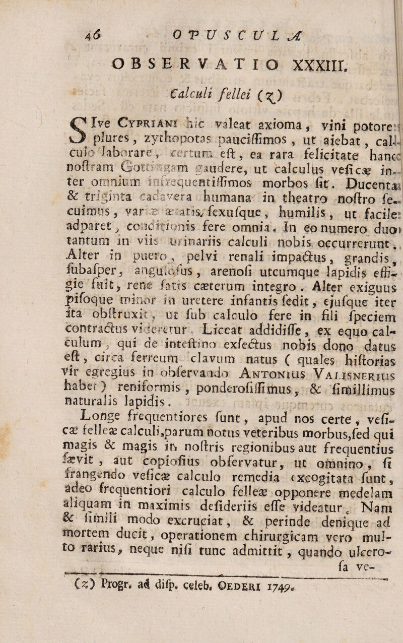 OBSERVATIO XXXllL Calculi fellei (h^) Sive Cypriani hic valeat axioma , vini potore pJures, zythopotas paucifiimos, ut aiebat, cali-; cub'laborare, tertum eft, ea rara felicitate hanc noftram Qotfngam gaudere, ut calculus veli ese in¬ ter omnium iofrequeatiflimos morbos fit. Ducenta St triginta cadavera humana in theatro noftro fe.. cuimus, var aer x -a cis, fexufque „ humilis, ut facile adparet , conditionis fere omnia. In eo numero duo* tantum in viis urinariis calculi nobis occurrerunt. Alter in puero, pelvi renali impadus, grandis, fubafper , anguio-fus , arenofi utcumque lapidis effiw gie fuit, rene fatis caeterum integro. Alter exiguus pifoque minor in uretere infantis fedit , ejufque iter ita obftruxit, ut fub calculo fere in fili fpeciem contradas videretur . Liceat addidifle, ex equo cal¬ culum s qui de inteftino exfedus nobis dono datus eft, circa ferreum clavum natus ( quales hiftorias vir egregius in obfervando Antonius Vausnerius habeO reniformis , ponderoftllimus, & fimillimus naturalis lapidis. Longe frequentiores fune, apud nos certe, vefih ese felleae calculbparum notus veteribus morbus,fed qui magis & magis in noftris regionibus aut frequentius -fvit 5 atit copioiius obfervatur, ut omnino, li frangendo veficae calculo remedia excogitata funt, adeo frequentiori calculo fellese opponere medelam aliquam in maximis defideriis efte videatur c Nam fimi ii modo excruciat, & perinde denique ad mortem ducit, operationem chirui;gicam vero mul» to rarius, neque nifi tunc admittit , quando ulcero- ____________ fa ve- (s) Progr. ad difp. celeb. ©ederi 1749. ~~