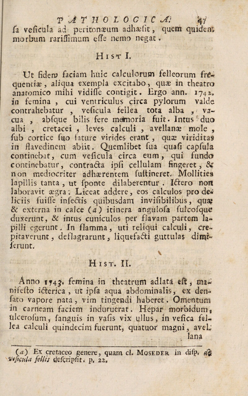 fa veficula ad peritonaeum adhaefit, quem quidem morbum rariflimum eile nemo negat. _ . j . .. • • • H I ST I. Ut fidem faciam huic calculorum felleorum fre¬ quentia? , aliqua exempla excitabo , qua? in theatro anatomico mihi vidifie contigit. Ergo ann. 1742. in femina , cui ventriculus circa pylorum valde contrahebatur , veficula fellea tota alba , va¬ cua , abfque bilis fere rn^noria fuit. Intus duo albi , cretacei $ leves calculi , avellanae mole , fub cortice fuo fature virides erant , quae viriditas in flavedinem abiit. Quemlibet fua qiiafi capfula continebat, cum veficula circa eum, qui funda continebatur, contradia ipfi cellulam fingeret, $£ non mediocriter adhaerentem fuiiineret. Mollities lapillis tanta , ut fponte dilaberentur . Idtero non laboravit asgra; Liceat addere, eos calculos pro de® liciis fuifie infedlis quibusdam invifibilibus, qtrae & externa io calce (a) itinera angulofa fulcofque duxerunt, & intus cuniculos per flavam partem la¬ pilli egerunt. In flamma, uti reliqui calculi, ere- pitaverunt, deflagrarunt, liquefacti guttulas di mi* ierunt. v Hist. II. Anno sjif. femina in theatrum adlata eft, ma¬ ni fefio iCterica , ut ipfa aqua abdominalis, ex den- fato vapore nata, vim tingendi haberet. Omentum in carneam faciem induruerat. Hepar morbidum, tdeerofum, fanguis in vafis vix ullus, in vefica fel¬ lea calculi quindecim fuerunt, quatuor magni, avel; lana (a) Ex cretaceo genere, quam d. Mqseder in difp« Veficula fellts cjefciipfit. p. 22. /