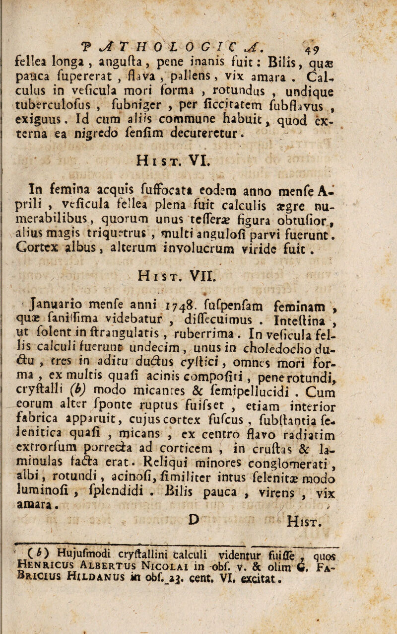 j fellea longa, angufla, pene inanis fuit: Bilis, quae pauca fupererat , flava , pallens, vix amara . CaU j culus in veficula mori forma , rotundus , undique i tuberculofus , fubniger , per ficciratem fubflavus , s exiguus. Id cum aliis commune habuit y quod ex- l terna ea nigredo fenfim decuteretur. Hi st. VI. I • : &}:■ y, • •• ->\ ; ’ . • V' ' . . In femina aequis fufFocata eodem anno menfe A- I prili , veficula fellea plena fuit calculis #gre nu- < merabilibus, quorum unus refler# figura obtufior, alius magis triquetrus , multi angulofi parvi fuerunt. Cortex albus, alterum involucrum viride fuit. H i s t. VII. 1' # Januario menfe anni 1748. fufpenfam feminam , qu# faniifima videbatur , diffecuimus . Inteftina , ; ut folentin ftrangulatis, ruberrima . In veficula fel- lis calculi fuerunt undecim , unus in choledocho du- &u , tres in aditu ducius cyllici, omnes mori for- * ma , ex multis quafi acinis compofiti, pene rotundi, > cryftalli (b) modo micantes & femipcllucidi . Cum eorum alter fponte ruptus fuifset , etiam interior fabrica apparuit, cujus cortex fufeus , fublhntia fe- ienitica quafi , micans , ex centro flavo radiarim extrorfum porrecia ad corticem , in cruftas & la- minulas fa<5ta erat. Reliqui minores conglomerati, albi, rotundi, acinofi, fimi liter intus felenit# modo luminofi , fplendidi . Bilis pauca , virens , vix amara. D Hist. J 1—. . —-*■— - -- - - _;__ (*) Hujufmodi cryftallini calculi videntur fuifle , quos Henricus Albertus Nicolai in obf. v. & olirn 6. Fa- Bricius Hildanus in obf. 23. cent. VI. excitat.