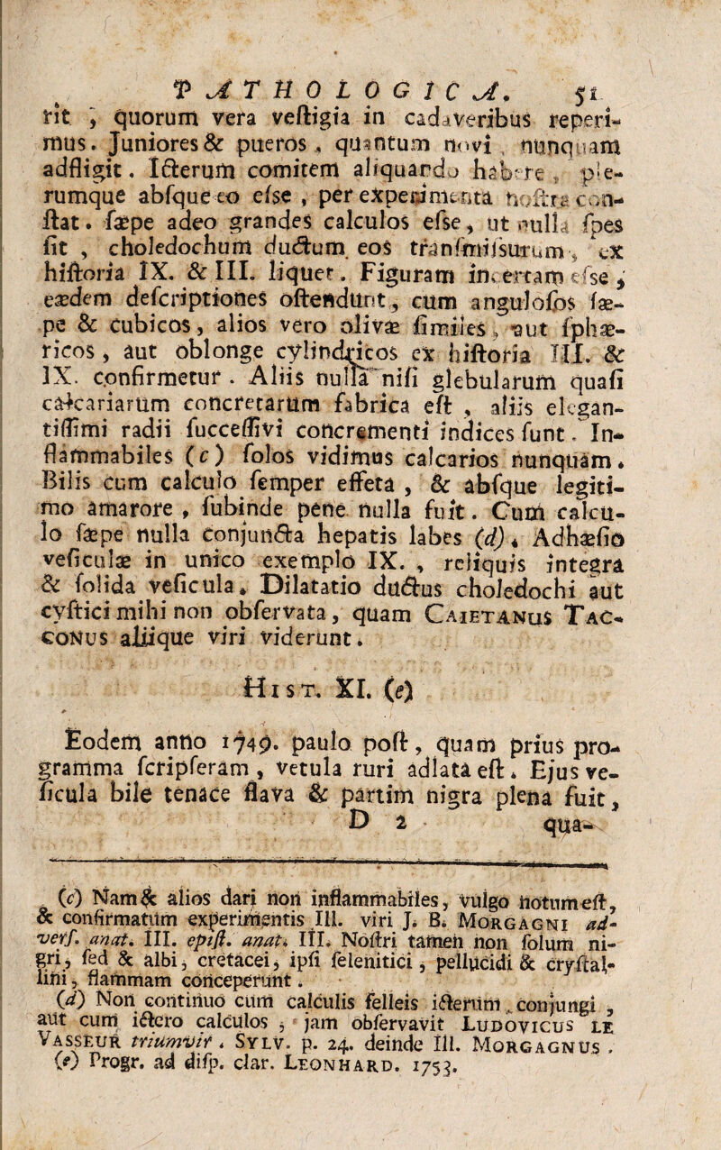 V^THOLOGiC^. fit , quorum vera veftigia in cadaveribus re peri¬ mus. Juniores & pueros , quantum novi , nunquam adfligit. I&erum comitem aliquando habere „ ple¬ rumque abfqueco e (se , per experimenta tiofcts con¬ flat . faepe adeo grandes calculos efse, ut nulla fpes fit , choledochum du&um. eos tranfimi 1 surum•, ex hiftoria IX. & III. liquet. Figuram incertam efse * eaedem defcriptiones offendunt, cum angulofos fae- pe & Cubicos, alios vero olivae fiwiies > -aut fphse- ricos, aut oblonge cylindricos ex hiftoria III. 6c 3X. confirmetur. Aliis nulla nifii glebularum quafi calcariarum concretarum fabrica eft , aliis elcgan- tifiimi radii fucceflivi concrementi indices funt. In- flammabiles (c) folos vidimus calcarios nunquam* Bilis cum calculo femper effeta , & abfque legiti¬ mo amarore , fubinde pene nulla fuit. Cum calcu¬ lo fas pe nulla eonjun&a hepatis labes (d) * Adhaefio veficulae in unico exemplo IX. , reliquis integra & folida veficula» Dilatatio dudhis choledochi aut cyftici mihi non obfervata, quam CaietanuS Tac- conus aliique viri viderunt. Hi s t. XI. (e) * - ■ * . Eodem anno 1749. paulo poft:, quam prius pro¬ gramma fcripferam, vetula ruri adlataeft* Ejus ve- ncula bile tenace flava & partim nigra plena fuit, D 1 qua- 0) Nam£ alios darj nori inflammabiles, vulgo notumeft, & confirmatum experimentis 111. viri J* B. Morgagni ad- ver/, an at. III. epift. anati III. Notfri. tameii non folum ni¬ gri, fed & albi, cretacei, ipfi felenitici, pellucidi & cryfcaf- liiii, flammam conceperunt. 00 Non continuo cum calculis felleis i&eriini conjungi , aut cum i&ero calculos 5 jam obfervavit Ludovicus le Vasseur triumvir * Sylv. p. 24. deinde 111. Morgagnus .