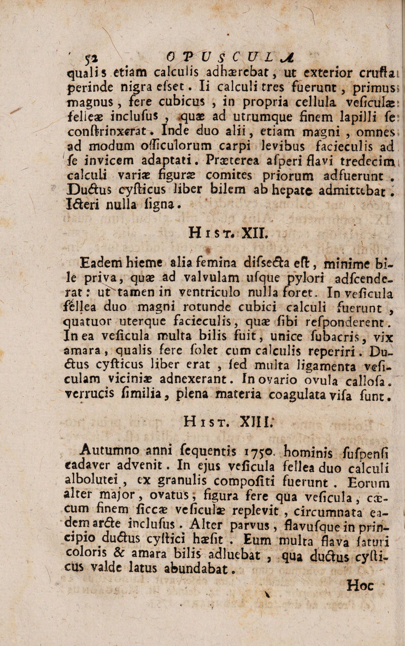 ' yi , OTUSCULU quali 5 etiam calculis adhaerebat, ut exterior cruftai perinde nigra efsec. Ii calculi tres fuerunt, primus magnus , fere cubicus , in propria cellula veficulse felieas inclufus , .quae ad utrumque finem lapilli fe con ftr i nxcf at. Inde duo alii, etiam magni , omnes ad modum otficulorum carpi levibus facieculis ad fe invicem adaptati. Praeterea afperi flavi tredecim calculi variae figurae comites priorum adfuerunt . Dudus cyfticus liber bilem ab hepate admittebat. Ideri nulla figna. Hi st-XII. ■. ■ ■ 'i \ . / ' - - / 4 Eadem hieme alia femina difseda efl, minime bi¬ le priva, quae ad valvulam ufque pylori adfcende- rat: uftamen in ventriculo nulla foret. In veficula fellea duo magni rotunde cubici calculi fuerunt , quatuor uterque facieculis, quae fibi refponderent. In ea veficula multa bilis fuit, unice fubacris, vix amara, qualis fere folet cum calculis reperiri. Du~ dus cyfticus liber erat , led multa ligamenta vefi- culam vicinia? adnexerant. Tn ovario ovula callofa. verrucis fimilia, plena materia coagulata vifa funt. Hist. XIII; Autumno anni fequentis 175:0. hominis fufpenfi cadaver advenit. In ejus veficula fellea duo calculi albolutei , ex granulis compofiti fuerunt . Eorum alter major, ovatus, figura fere qua veficula, cae- cum finem ficcae vcficulae replevit , circumnata ea¬ dem arde inclufus. Alter parvus, flavufque in prin¬ cipio dudus cyllici haefit . Eum multa flava faturi coloris 8c amara bilis adluebat 3 qua dudus cyrti- cus valde latus abundabat. Hoc