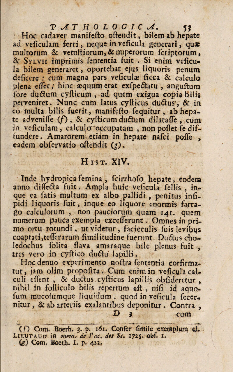 Hac cadaver manifefto offendit, bilem ab hepate ad veficulam ferri, neque in veficula generari, quae multorum & vetuftiorum,& nuperorum fcriptorum, & Sylvii imprimis fentcntia fuit . Si enim veficu- la bilem generaret, oportebat^ ejus liquoris penum deficere : cum magna pars veficulam ficca & calculo plena etfet; hinc aequum erat exfpedatu , anguftum fore duftum cyfticum , ad quem exigua copia bili$ perveniret. Nunc cum latus cyfticus dudius', & in eo multa bilis fuerit, manifefto fequitur, ab hepa¬ te advcnifle (/) , & cyfticum dudfum dilata fle , cum in veficulam, calculo occupatam , non poflet fe dif¬ fundere. Amaroremveti^m in hepate nafci poffe , eadem obfervatio offendit (g). H i s t. XIV. Inde hydropica femina , fcirrhofo hepate, eodem anno diflc&a fuit. Ampla huic veficula fellis , in- que ea fatis multum ex albo pallidi , penitus infi- pidi liquoris fuit, inque eo liquore enormis farra¬ go calculorum , non pauciorum quam 141. quem numerum pauca exempla exceflerunt. Omnes in pri¬ mo ortu rotundi, ut videtur, facieculis fuis levibus coaptati,teflerarum fimilitudine fuerunt, Dudus cho¬ ledochus folita flava amaraque bile plenus fuit , tres vero in cyftico dudfu lapilli. Hocdenuo experimento noftra fententia corfirma- tur, jam olim propofita. Cum enim in veficula cai. culi eflent , & dutftus cyfticus lapillis oblideretur, nihil in folliculo bilis repertum eft , nifi id aquo- fum mucofumque liquidum , quod in veficula fecer* nitur, & ab arteriis exalancibus deponitur . Contra , D $ cum (f) Com. Boerh. 3. p. 161. Confer fimile exeraplyrn cl, Lieutauu in mem* de Fac* des Se, 172$. obf. x. Com. Boerh. I. p* 4*** /