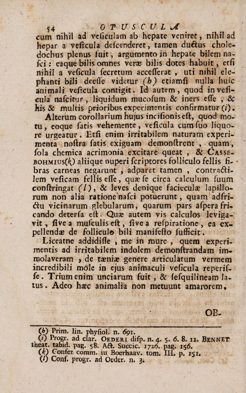 cum nihil ad vdiculam ab hepate veniret, nihil ad hepar a veficula defcenderet, tamen du&us chole- dochus plenus fuit, argumento in hepate bilemna- fci: eaque bilis omnes verae bilis dotes habuit, etfi nihil a veficula fecreturn acceflerat , uti nihil ele¬ phanti bili deefle videtur (b) etiamfi nulla huic animali veficula contigit. Id autem, qdod inveii- cula nafcitur , liquidum mucofum & iners ede , 8c his 8& multis prioribus experimentis confirmatur (i). Alterum corollarium hujus incifioniseft, quod mo¬ tu, eoque fatis vehcmente, veficula cum Tuo liquo¬ re urgeatur. Etfi enim irritabilem naturam experi¬ menta noftra fatis exiguam demonftrcnt , quam, fola chemica acrimonia excitare queat , & Casse- jbohmius(^) aliique nuperi fcriptores folliculo fellis fi- • bras carneas negarunt , ad patet tamen , contra&i- lem veficam fellis efle, quae fe circa calculum Tuum conftringat (7), & leves denique facieculae lapillo¬ rum non alia ratione nafei potuerunt, quam adfri- dhi vicinarum glebularum, quarum pars afperafri¬ cando deterfa elt > Quae autem vis calculos leviga¬ vit five a mufeulis effc, five a refpiratione , ea ex¬ pellendae de folliculo bili manifefto fufficit. Liceatne addidifie , me in mure , quem experi¬ mentis ad irritabilem indolem demoplirandam im¬ molaveram > de taenias genere articulatum vermem incredibili mole in ejus animaculi veficula reperif- fe. Trium enim unciarum fuit , & fefquilineam la¬ tus. Adeo haec animalia non metuunt amarorem, OB- (&) Prim. lin. phyfiol. n. 691. (0 Progr. ad clar. Oederi difp. n. 4. 5. 6. 8. 12. Bennet theat. tabid. pag. 58. Aft. Suecic. 1726. pag. 156. (k) Confer coram, iu Boerhaav. tom. III. p. i$z. (0 Conf. progr. ad Qeder. n. 3»