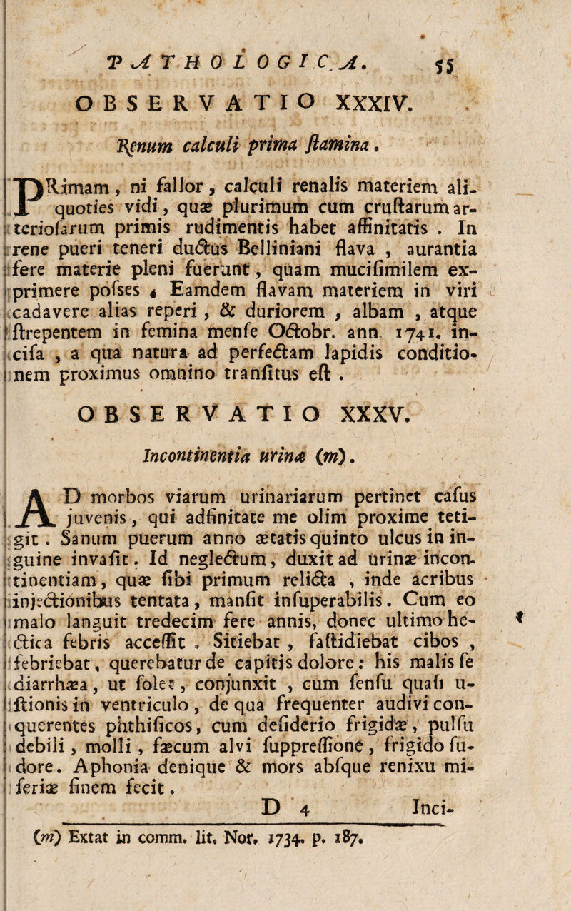 OBSERVATIO XXXIV. Renum calculi prima flamina. Rimam, ni fallor, calculi renalis materiem ali. 11 quoties vidi, quae plurimum cum cruftarumar¬ teriolarum primis rudimentis habet affinitatis . In rene pueri teneri du&us Belliniani flava , aurantia fere materie pleni fuerunt, quam mucifimilem ex- \ primere pofses « Eamdem flavam materiem in viri -l cadavere alias reperi , & duriorem , albam , atque jftrepentem in femina menfe Q&obr* ann, 1741, in¬ cila , a qua natura ad perfe&am lapidis conditio- I nem proximus omnino tranfitus eft . OBSERVATIO XXXV Incontinentia urina (m). AD morbos viarum urinariarum pertinet cafus juvenis, qui adfinitate me olim proxime teti¬ git . Sanum puerum anno aetatis quinto ulcus in in¬ guine invafit. Id negle&um, duxit ad urinae incon- 1 tinentiam, quae fibi primum religa , inde acribus i injectionibus tentata, manfit infuperabilis. Cum eo i malo languit tredecim fere annis, donec ultimo he- <flica febris acccffit * Sitiebat , faflidiebat cibos , i febriebat, querebatur de capitis dolore: his malis fe diarrhaea, ut folec, conjunxit , cum fenfu quali u- f Itionis in ventriculo, de qua frequenter audivi con- : querentes phthifkos, cum defiderio frigidae, pulfu ! debili, molli , faecum alvi fuppreffione, frigido fu- j dore. Aphonia denique & mors abfque renixu mi- feriae finem fecit. D 4 (ni) Extat in comm, lit, Nor. 1734. p. 187. Inci-