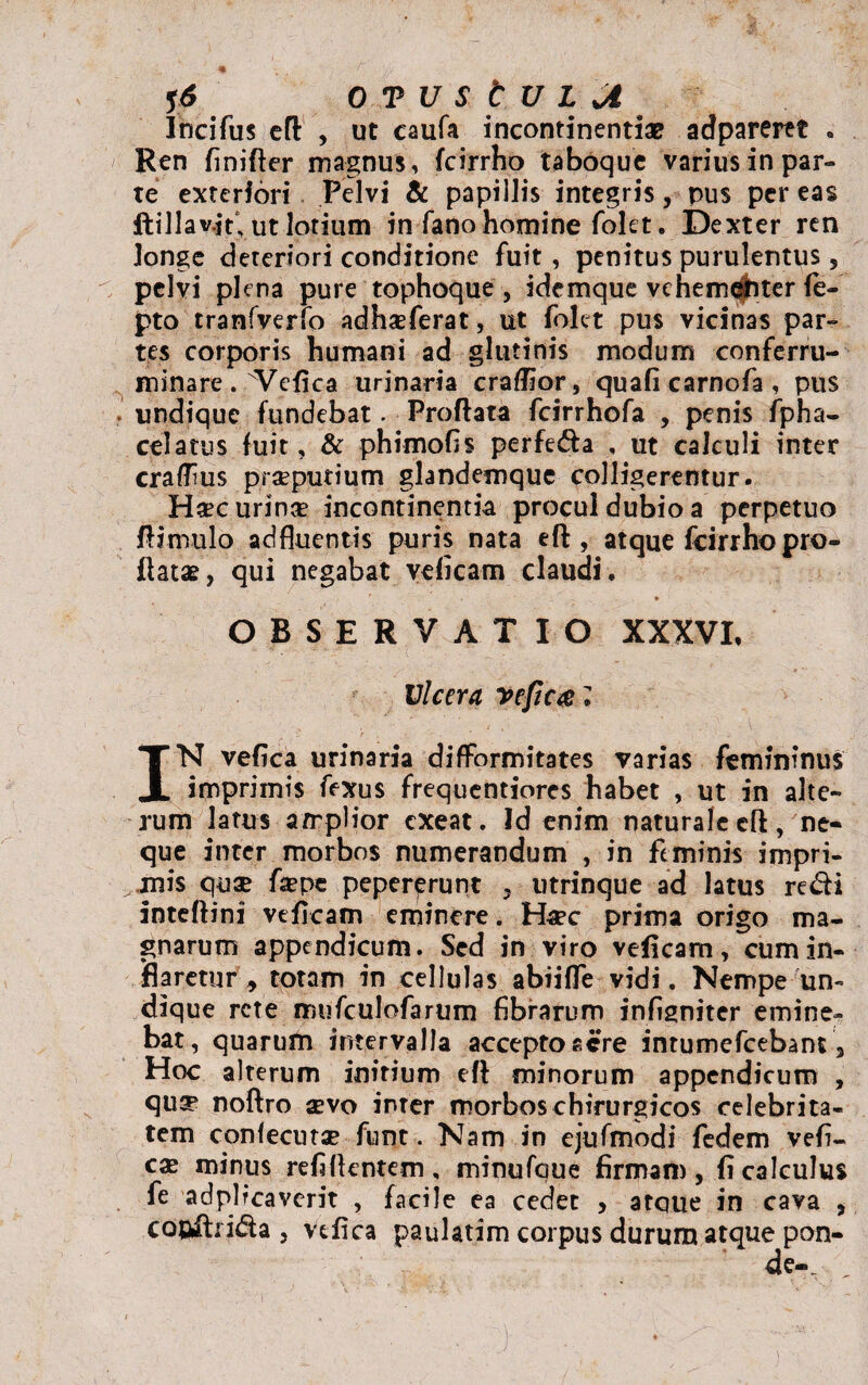 Ife 16 OTUStULJi Incifus efl , ut caufa incontinentia? adparertt . Ren finifler magnus, fcirrho taboque varius in par¬ te exteriori Pelvi & papillis integris, pus per eas ftillav.jY, ut lotium in fano homine folet. Dexter ren Jongc deteriori conditione fuit, penitus purulentus 5 pelvi plena pure tophoque, idemque vehem^iter fe- pto tranfverfo adhasferat, ut folet pus vicinas par¬ tes corporis humani ad glutinis modum conferru¬ minare. Vefica urinaria craflior, quafi carnofa , pus undique fundebat. Proflata fcirrhofa , penis fpha- celatus fuit, & phimofis perfeda , ut calculi inter crafhus praeputium glandemque colligerentur. Haec urinae incontinentia procul dubio a perpetuo /limulo adfluentis puris nata efl, atque fcirrho pro¬ flatae, qui negabat veficam claudi. OBSERVATIO XXXVI, Ulcera vefica* IN vefica urinaria difformitates varias femininus imprimis fexus frequentiores habet , ut in alte¬ rum latus amplior exeat. Id enim naturale efl, ne¬ que inter morbos numerandum , in feminis impri¬ mis quae faepe pepererunt 3 utrinque ad latus redi inteflini veficam eminere. Haec prima origo ma¬ gnarum appendicum. Sed in viro veficam, cum in¬ flaretur y totam in cellulas abiiffe vidi. Nempe un¬ dique rete mufculofarum fibrarum infigniter emine¬ bat, quarum intervalla accepto acre intumefeebant , Hoc alterum initium efl minorum appendicum , qu^ noflro aevo inter morbos chirurgicos celebrita¬ tem confecutae funt. Nam in ejufmodi fedem vefi- cx minus refi flentem , minufaue firmam, fi calculus fe adplrcaverit , facile ea cedet , atque in cava , cooftn&a , vefica paulatim corpus durum atque pon- de._ ,