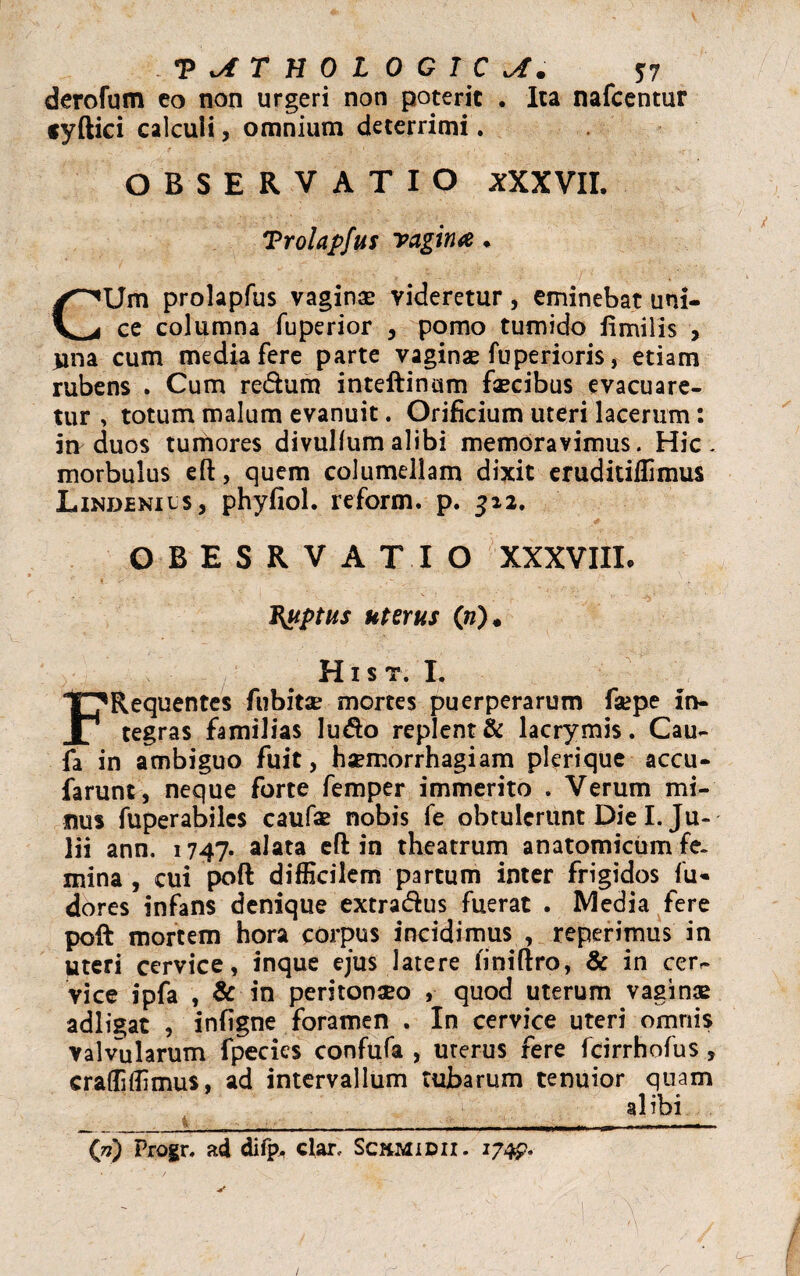 derofum co non urgeri non poterit . Ita nafcentur cyftici calculi, omnium deterrimi. OBSERVATIO XXXVII. Trolapfus vagiiue * CUm prolapfus vaginae videretur, eminebat uni¬ ce columna fuperior , pomo tumido limilis , una cum media fere parte vaginae fuperioris, etiam rubens . Cum redhim inteftinum faecibus evacuare¬ tur , totum malum evanuit. Orificium uteri lacerum: in duos tumores divulfumalibi memoravimus. Hic- morbulus efl:, quem columellam dixit eruditiffimus Lindenils, phyfiol. reform. p. 312. OBESRVATIO XXXVIII. Ruptus uterus («)* Hist. I. FRequentes fubitae mortes puerperarum faepe in¬ tegras familias ludo replent & lacrymis. Cau- fa in ambiguo fuit, haemorrhagiam plerique accu- farunt, neque forte femper immerito . Verum mi¬ nus fuperabiles caufae nobis fe obtulerunt Die I. Ju¬ lii ann. 1747. alata eft in theatrum anatomicum fe¬ mina , cui poft difficilem partum inter frigidos fu- dores infans denique extra&us fuerat . Media fere poft mortem hora corpus incidimus , reperimus in uteri cervice, inque ejus latere iiniftro, & in cerr- vice ipfa , & in peritonaeo , quod uterum vaginae adligat , infigne foramen . In cervice uteri omnis valvularum fpecics confufa , uterus fere fcirrhofus, craffiffimus, ad intervallum tubarum tenuior quam alibi (ji) Progr. ad difp, clar, Sckmidii. 174?.