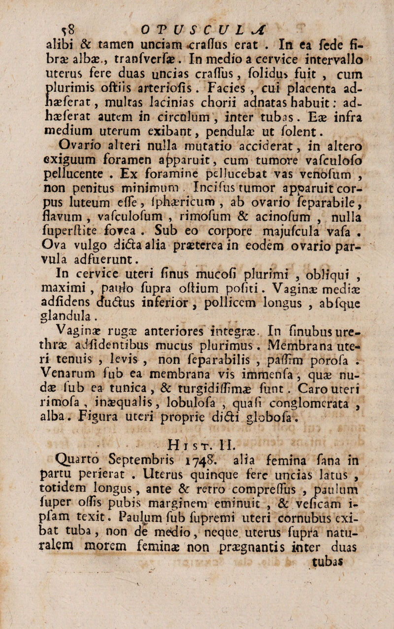 OTUSCULut alibi & tamen unciam «cralTus erat . In ea fede fi¬ bra? albae., tranfverfae . In medio a cervice intervallo uterus fere duas uncias craflus, folidu* fuit , cum glurimis oftiis arteriolis. Facies , cui placenta ad- seferat, multas lacinias chorii adnatas habuit: ad- hseferat autem in circulum, inter tubas. Ese infra medium uterum exibant, pendulae ut folent. Ovario alteri nulla mutatio acciderat, in altero exiguum foramen apparuit, cum tumore vafculofo pellucente . Ex foramine pdlucebat vas venofum , non penitus minimum. Incifustumor apparuit cor¬ pus luteum effe, fphsericum , ab ovario feparabile, flavum , vafculofum , rimofum & acinofum , nulla fuperftite fovea . Sub eo corpore majufcula vafa • Ova vulgo di&aalia praeterea in eodem ovario par¬ vula adfuerunt. In cervice uteri finus mucofi plurimi , obliqui , maximi, paufo fupra ofiium politi. Vaginae medix adfidens cfudus inferior, pollicem longus , abfque glandula. Vaginx rugae anteriores integras. In finubus ure¬ thras ad fidentibus mucus plurimus. Membrana ute* ri tenuis , levis , non feparabilis , palfim porofa . Venarum fub ea membrana vis immenfa ^ qux nu- dse lub ea tunica, & turgidiffimx funt. Caro uteri rimofa , inaequalis, lobulofa , quali conglomerata , alba . Figura uteri proprie didi globo fa. Hi st. II. Quarto Septembris 1748. alia femina fana in partu perierat . Uterus quinque fere uncias latus , totidem longus, ante & retro comprelfus , paulum fuper olfis pubis marginem eminuit , & veficam i- piam texit. Paulum fub fupremi uteri cornubus exi¬ bat tuba, non de me^io, neque uterus fupra natu¬ ralem morem feminas non praegnantis inter duas tubas
