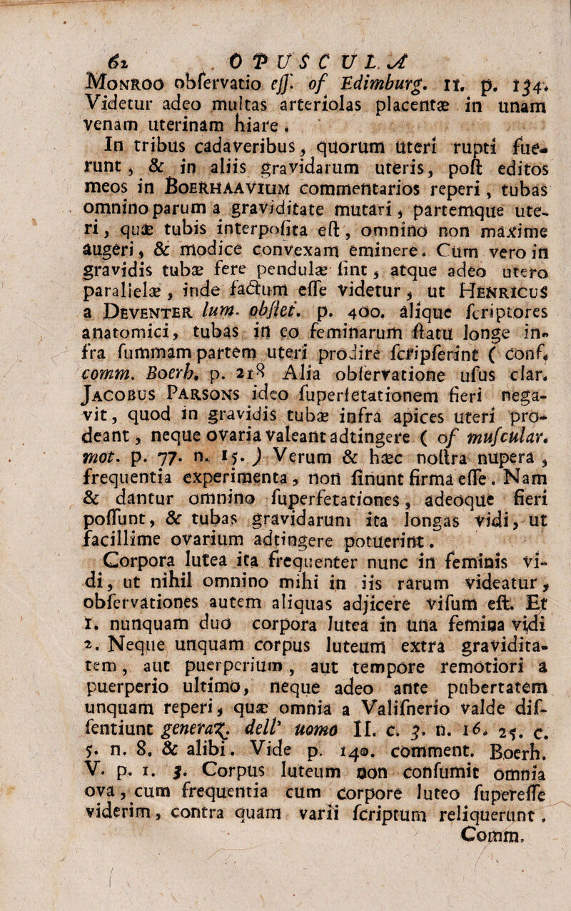 Monroo obfervatio efj'. of Edimburg. n. p. 134* Videtur adeo multas arteriolas placentae in unam Venam uterinam hiare * In tribus cadaveribus, quorum uteri rupti fue¬ runt , & in aliis gravidarum uteris* poft editos meos in Boerhaavium commentarios reperi, tubas omnino parum a graviditate mutari * partemque ute¬ ri , qu£ tubis interpofita efl:, omnino non maxime augeri * & modice convexam eminere. Cum vero in gravidis tubae fere pendulas iint * atque adeo utero parallelae , inde fadrum eflfe videtur , ut HenricuS a Deventer lum. obftet. p. 4O0. aliquc feri plores anatomici, tubas in eo feminarum fiatu longe in¬ fra fummam partem uteri prodire fclipferint ( conf« comm. Boerh, p. 218 Alia oblervatione ufus clan JaCobus Parsqns ideo fuperfetationem fieri nega¬ vit, quod in gravidis tubae infra apices uteri pro¬ deant, neque ovaria valeant adtingere ( of mufcular. mot. p. 77. n.. 15. ) Verum & haec nollra nupera , frequentia experimenta, non finuntfirmaelTe. Nam & dantur omnino fuperfetationes, adeoque fieri poliunt, & tubas gravidarum ita longas vidi, ut facillime ovarium adtingere potuerint. Corpora lutea ita frequenter nunc in feminis vi¬ di, ut nihil omnino mihi in iis rarum videatur, obfervationes autem aliquas adjicere vifum eft. Et t. nunquam duo corpora lutea in una femina vidi 2. Neque unquam corpus luteum extra gravidita¬ tem , aut puerperium, aut tempore remotiori a puerperio ultimo, neque adeo ante pubertatem unquam reperi, quae omnia a Valifnerio valde dif- fentiunt genewg. dell’ nomo II. c. n. 16. 2f. c. n. 8. & alibi. Vide p. 140. comment. Boerh. V. p. 1. Corpus luteum oon confumit omnia ova, cum frequentia cum corpore luteo fuperelle viderim, contra quam varii feriptum reliquerunt, Comm.