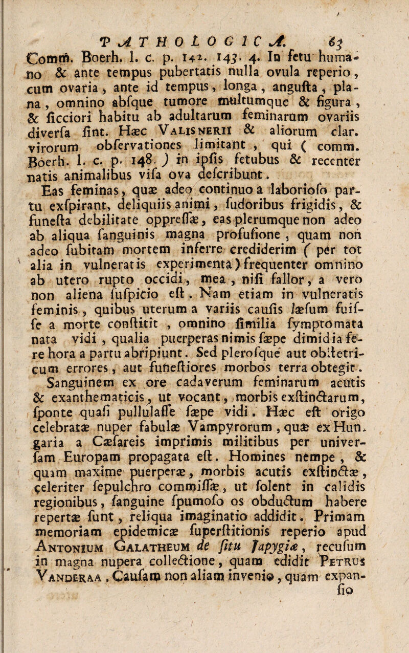 Comm. Boerh. 1. c. p. i4*- 14^ 4. In fetu huma¬ no & ante tempus pubertatis nulla ovula reperio, cum ovaria, ante id tempus, longa, angufta, pla¬ na , omnino abfque tumore multumque & figura , & ficciori habitu ab adultarum feminarum ovariis diverfa fint. Haec ValisneriI & aliorum clar. virorum obfervationes limitant , qui ( comm. Boerh. 1. c. p, 148, ) in ipfis fetubus & recenter natis animalibus vifa ova aefcribunt. Bas feminas, quae adeo continuo a laboriofo par¬ tu exfpirant, deliquiis animi, fudoribus frigidis, & funefta debilitate oppreffe, eas plerumque non adeo ab aliqua fanguinis magna profufione , quam non adeo fubitam mortem inferre crediderim ( per tot alia in vulneratis experimenta)frequenter omnino ab utero rupto occidi, mea, nili fallor, a vero non aliena fufpido eft . Nam etiam in vulneratis feminis , quibus uterum a variis caufis /aefum fuif- fe a morte conftitit , omnino limilia fymptomata nata vidi , qualia puerperas nimis faepe dimidia fe¬ re hora a partu abripiunt. Sed plerofque aut obftetri- cum errores, aut fufteftiores morbos terra obtegit. Sanguinem ex ore cadaverum feminarum acutis & exanthematicis, ut vocant, morbisexftin&arum, fponte quafi pullulafle faepe vidi. Haec eft origo celebratae nuper fabulae Vampyrorum , quae exHum garia a Caefareis imprimis militibus per univer- fam Europam propagata eft. Homines nempe , & quam maxime puerperae, morbis acutis exftituftae, Celeriter fepulchro commife, ut folent in calidis regionibus, fanguine fpumofo os obdudum habere repertae funt, reliqua imaginatio addidit. Primam memoriam epidemicae fuperftitionis reperio apud Antonium Galatheum de fitu fapygi<e, recufum in magna nupera colle&ione, quam edidit Petrus Vanderaa . Caufam non aliam invenio, quam expan- fio - • ■ - -' / , ■