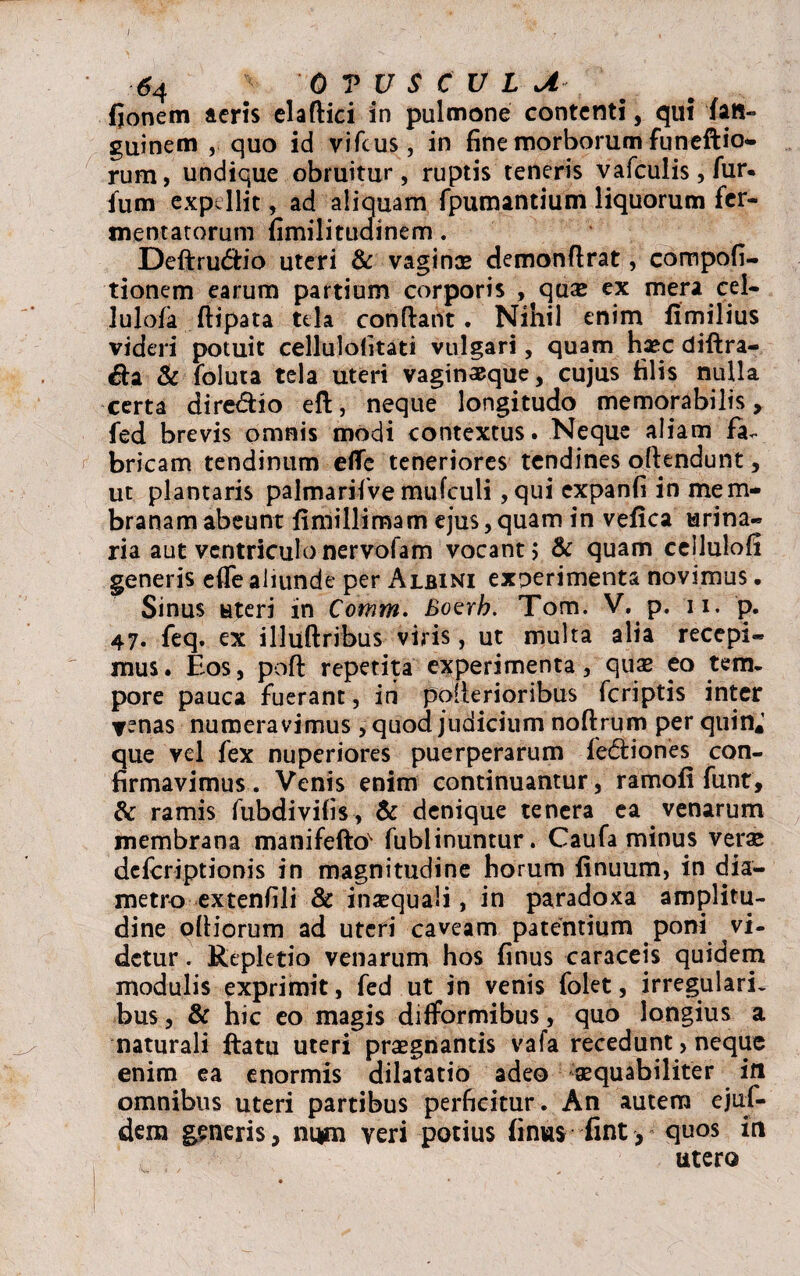 6 4 0 T U S C U L U fjonem acris elaftici in pulmone contenti, qui fati» guinem , quo id vifcus, in fine morborum funeftio- rum, undique obruitur, ruptis teneris vafculis, fur. fum expellit, ad aliquam fpumantium liquorum fer¬ mentatorum fimilitudinem. Deftrucfiio uteri & vaginae demonflrat, compofi- tionem earum partium corporis , qtuc ex mera cel- lulofa ftipata tela confiant. Nihil enim fimilius videri potuit cellulofitati vulgari, quam haec diftra- &a & foluta tela uteri vaginaeque, cujus filis nulla certa dire&io efi, neque longitudo memorabilis, fed brevis omnis modi contextus. Neque aliam fa~ bricam tendinum efle teneriores tendines ofiendunt, ut plantaris palmarifve mufculi ,qui expanfi in mem¬ branam abeunt fimillimam ejus,quam in vefica urina¬ ria aut ventriculo nervofam vocant > & quam ceilulofi generis efle aliunde per Albini experimenta novimus. Sinus uteri in Comm. Boerh. Tom. V. p. n. p. 47. feq. ex illuftribus viris, ut multa alia recepi¬ mus. Eos, poft repetita experimenta, quae eo tem¬ pore pauca fuerant, in pofierioribus feriptis inter venas numeravimus, quod judicium noftrum per quin* que vel fex nuperiores puerperarum feddones con¬ firmavimus. Venis enim continuantur, ramofi funt, & ramis fubdivifis, & denique tenera ea venarum membrana manifefto fubiinuntur. Caufa minus verae deferiptionis in magnitudine horum finuum, in dia¬ metro extenfili & inaequali, in paradoxa amplitu¬ dine olliorum ad uteri caveam patentium poni vi¬ detur . Repletio venarum hos finus caraceis quidem modulis exprimit, fed ut in venis folet, irregulari, bus, & hic eo magis diflformibus, quo longius a naturali ftatu uteri praegnantis vafa recedunt, neque enim ea enormis dilatatio adeo aequabiliter in omnibus uteri partibus perficitur. An autem ejuf- dem generis, num veri potius finus fint , qu°s in utero