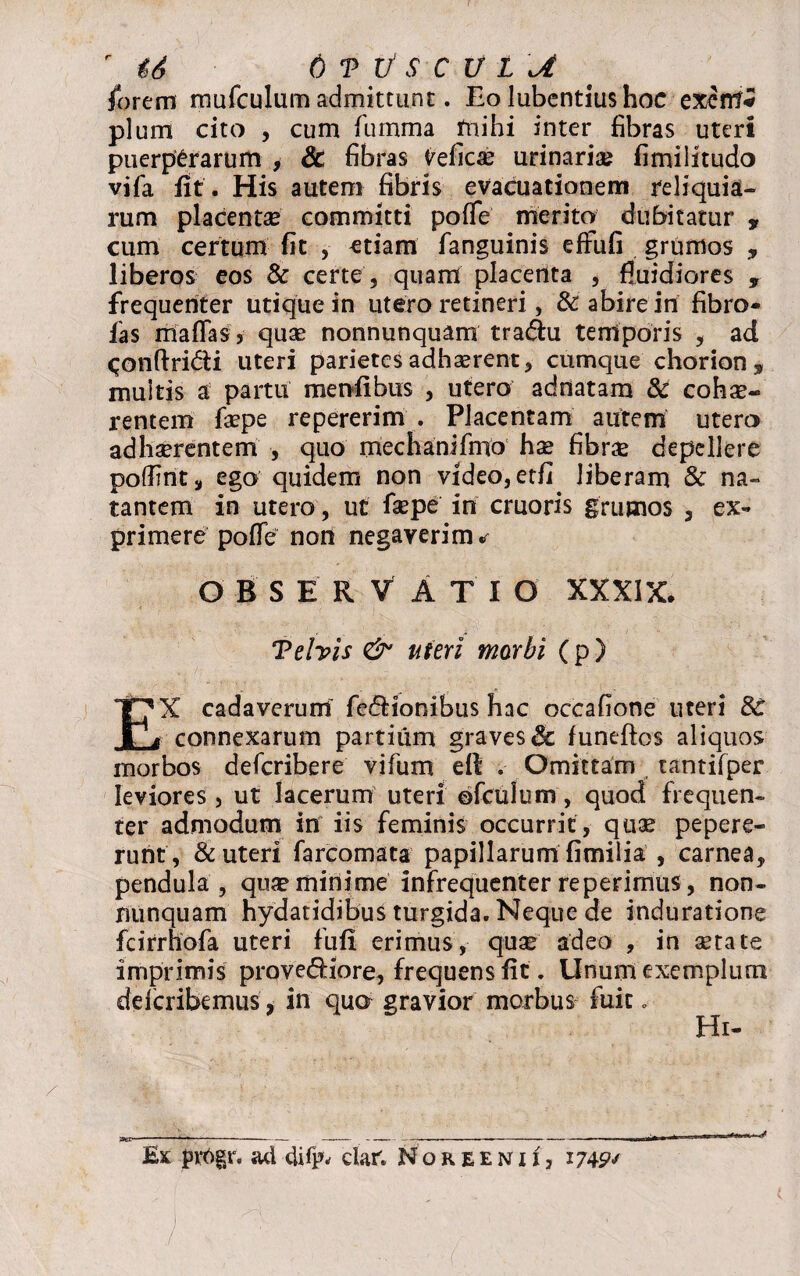 r 46 6 V xi S C V t Jt forem mufculum admittunt. Eo lubentius hoc exenf* pium cito , cum fumma mihi inter fibras uteri puerperarum , & fibras delicas urinaria? fimilitudo vifa fit . His autem fibris evacuationem reliquia¬ rum placentae committi pofTe merito dubitatur * cum certum fit , ^tiam fanguinis effufi grumos „ liberos eos & certe, quam placenta , fluidiores , frequenter utique in utero retineri, & abire in fibro- fas mafTaSj quae nonnunquam tra&u temporis , ad qonftridi uteri parietes adhaerent, cumque chorion, multis a partu menfibus , utero adnatam & coha?- rentem fa?pe repererim . Placentam autem utero adhaerentem , quo mechanifmo hx fibne depellere poflmtj, ego quidem non video, etfi liberam & na¬ tantem in utero, ut fiepe in cruoris grumos , ex¬ primere pofTe non negaverim * O BSERVATI O XXXIX. Vehis & uteri morbi (p ) EX cadaverum’ fe&ionibus hac occafione uteri connexarum partium graves Sc funeftos aliquos morbos defcribere vifum eft' .• Omittam tantifper leviores , ut lacerum uteri ©fculum, quod frequen¬ ter admodum in iis feminis occurrit, quae pepere- runt, & uteri farcomata papillarum fimilia , carnea, pendula, qua? minime infrequenter re perimus, non- nunquam hydatidibus turgida. Neque de induratione fcirrhofa uteri fufi erimus, qua? adeo , in setata imprimis prqvefHore, frequens fit. Unum exemplum defcribemus, in quo gravior morbus fuit e Hi-
