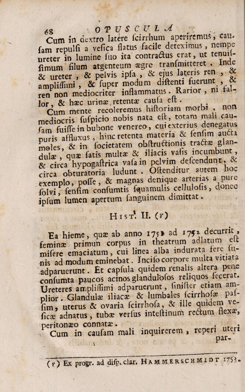 Cum in dextro latire fcirrhum aperiremus, cau- fam repulfi a vefica flatus facile deteximus , nempe ureter in lumine fuo ita'contradus erat 5 ut tenui « fimum filum atgenteum xgre tranfrmtteret . n & ureter , & pelvis ipla > & ejus latens ren , ampliffiini , & fuper modum diftenti fuerunt , &■ ren non mediocriter inflammatus . Rarior , ni fal¬ lor , & hsx urinae retent® c aula elt. Cum mente recoleremus hiftomm morbi , non mediocris fufpicio nobis nata eft, totam mali cau- fam fuifle in bubone venereo, cui exteriu^ d^ega|s n,,ris affluxus , hinc retenta materia & ien «m aut.a moles, & in focietatem obftrufiioms tratts glan¬ dulae quae fatis mults & iliacis valis incumbun , f- circa hypoaaftrica vafain pelvim defcendunt, & circa^obturatoria ludunt . OAenditur autem hoc exemplo, poffe, & magnas denique arterias a pure folvi, fenfim confumtis fquamulis cellulohs, donee- ipfum lumen apertum fanguinem dimittat. Hi st*. II. (r) Ea hieme, quae ab anno 175» ad 175» decurrit, feminae primun corpus in theatrum adktum eu mifere emaciatum, cui linea alba indurata fere lu¬ nis ad modum eminebat. Incilo corpore multa vitiata adparuerunt. Et capfula quidem renalis aitera penc confumta paucos acinos glandulofos reliquos fecerat. Ureteres ampliflimi adparuerunt, lini ter etiam am¬ plior . Glandulae iliacae & lumbales fcirrhofe pai- fim, uterus & ovaria fcirrhofa, & ille quiaem %e' ficse adnatus, tubae verius inteftinum rectura flexae, ^Cum^incaufam mali inquirerem , reperi utert psr» (f ) Ex progr. ad diftvclar, MivlerschMIOT i7$$,