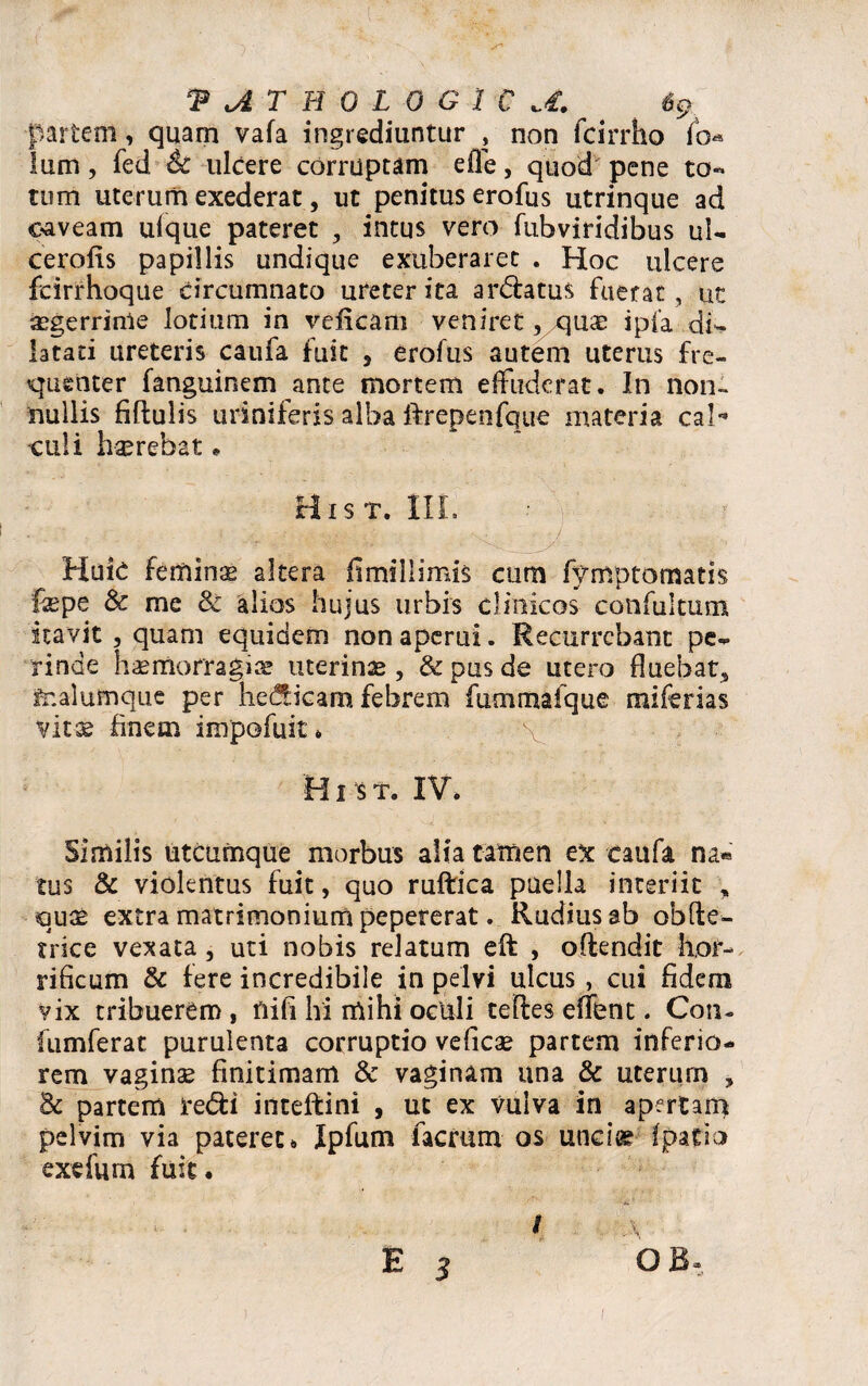 ‘PATHOLOGICA. % partem, quam vafa ingrediuntur , non fcirrho fo« lum, fed 6c ulcere corruptam effe, quod pene to¬ tum uterum exederat, ut penitus erofus utrinque ad caveam ulque pateret , intus vero fubviridibus ul- cerofts papillis undique exuberaret . Hoc ulcere fcirrhoque circumnato ureter ita ardatus fuerat , ut aegerrime lotium in veiicam veniret 5/quae ipfa di¬ latati ureteris caufa fuit , erofus autem uterus fre¬ quenter fanguinem ante mortem effuderat. In non¬ nullis fiftulis uriniferis alba ftrepenfque materia cal** culi hserebat . His t. III. Huic femina altera ii mi II imis cum fymptomatis fepe & me 8z alios hujus urbis clinicos confuitum itavit, quam equidem non aperui. Recurrebant pe¬ rinde haemorragiae uterinae , & pus de utero fluebat* fr.alumque per hedicam febrem fummafque miferias vitae finem impofuit * \ HI s T. IV. Similis utcumque morbus alia tamen ex caufa na* tus & violentus fuit, quo ruftica puella interiit * quae extra matrimonium pepererat. Rudius ab obde- trice vexata, uti nobis relatum eft , odendit hor¬ rificum & fere incredibile in pelvi ulcus , cui fidem vix tribuerem , nifi hi mihi oculi tedes effent. Coii- fumferat purulenta corruptio veficae partem inferio¬ rem vaginae finitimam & vaginam una & uterum , Bc partem redi inteftini , ut ex vulva in apertam pelvim via pateret. Ipfum facrum os undae fpatio exefum fuit. i \ O B,