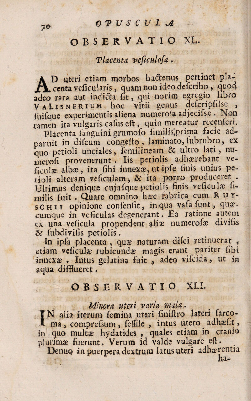 7® OTUSCULoi ~ OBSERVATIO XL* Tlacenta yeficulofa. AD uteri etiam morbos hadenus pertinet pia» centa veficularis, quam non ideodefcribo , quod adeo rara aut indida fit, qui norim egregio libro VaLisnerium hoc vitii genus defcripfifse , fuifque experimentis aliena numero’a adjecifse. Non ramen ita vulgaris cafus eft , quin mereatur recenferi. Placenta fanguini grumofo fimilNprima facie ad- paruit in difcum congefto, laminato, fubrubro, ex quo petioli unciales, femiiineam & ultro lati, nu- merofi provenerunt . Iis petiolis adhaerebant ve» Aculae albae, ita (ibi innexce? ut ipfe finis unius pe¬ tioli alteram ve ficulam, & ita porro produceret . Ultimus denique cujufque petiolis finis veficule fi- milis fuit . Quare omnino haec fabrica cum Rui* schii opinione confenfit, in qua vafa funt, qua¬ cumque in veficulas degenerant. Ea ratione autem ex una veficula propendent aliae numerofae divifls & fubdivifis petiolis. In ipfa placenta , quae naturam difci retinuerat * etiam veficula? rubicundae magis erant pariter fibi innexae . Intus gelatina fuit , adeo vifeida, ut in aqua difflueret. OBSERVATIO XLL Minora uteri varia mala. IN alia iterum femina uteri finiftro lateri farco- raa, comprefsum , feflile , intus utero adhasflt , in quo multas hydatides , quales etiam in cranio plurimae fuerunt. Verum id valde vulgare eft. Denuo in puerpera dextrum latus uteri adherentia ha-