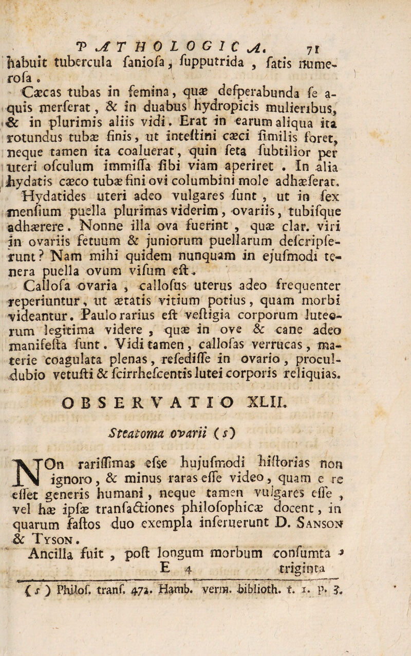 T^THOLOGIC^. 7t habuit tubercula faniofa^ fupputrida , fatis nume¬ ro fa e Caecas tubas in femina, quae defperabunda fe a- quis merferat, & in duabus hydropicis mulieribus, Sc in plurimis aliis vidi. Erat in earum aliqua ita rotundus tubas finis, ut inteftini casci frmilis foret, neque tamen ita coaluerat, quin feta fubtilior per uteri ofculum i m mi fla libi viam aperiret . In alia Jiydatis casco tubae fini ovi columbini mole adhasferat, Hydatides uteri adeo vulgares funt , ut in fex menfium puella plurimas viderim, ovariis, tubifque adhasrere. Nonne illa ova fuerint , quae clar. viri in ovariis fetuum & juniorum puellarum defcripfe- runt? Nam mihi quidem nunquam in ejufmodi te¬ nera puella ovum vifum eft. Callofa ovaria , callofus uterus adeo frequenter reperiuntur, ut aetatis vitium potius, quam morbi videantur. Paulo rarius eft vefligia corporum luteo¬ rum legitima videre , quae in ove & cane adeo manifefta funt. Vidi tamen, callofas verrucas, ma¬ terie coagulata plenas, refediffe in ovario, procul- dubio vetufti & fcirrhefcentis lutei corporis reliquias. O B S EKVATI O XLII. Steatoma ovarii (x) NOn rariffimas efse bujufmodi hiflorias non ignoro, & minus raras elfe video, quam e re effet generis humani, neque tamen vulgares efle , vel hae ipfie tranfa&iones philofophicae docent, in quarum faftos duo exempla inferuerunt D. Sanson & Tyson. Ancilla fuit , poft longum morbum confumta ^ E 4 triginta -U ■ ■ « ■ — ■ ■■«■»- — ■ -r > -- -- ' ' *-~ 3