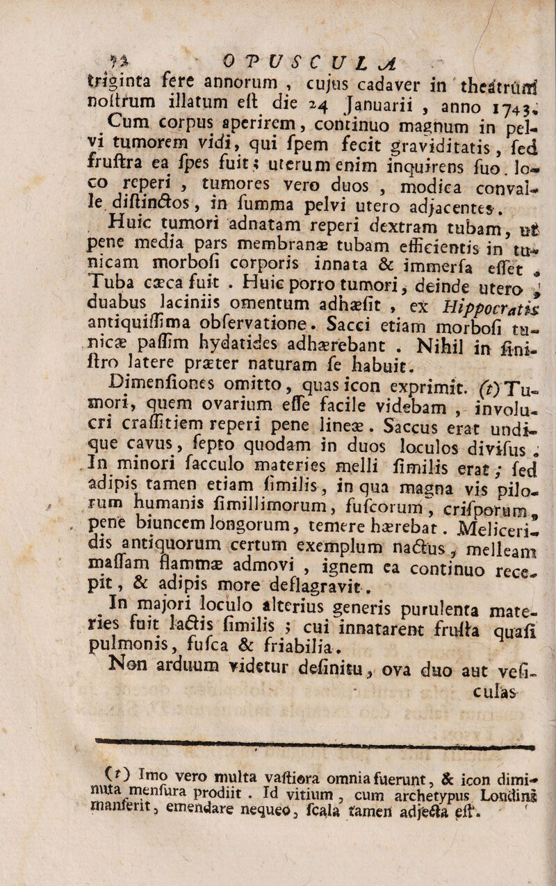 triginta fere annorum , cujus cadaver in theitrffiai noitrum illatum elt die 24 Januarii , anno 1743, Cum corpus aperirem, continuo magnum in pel¬ vi tumorem vidi, qui fpem fecit graviditatis, fed iruftra ea fpes fuit ; uterum enim inquirens luo lo*» co reperi , tumores vero duos , modica conval¬ le diftin&os, in fumma pelvi utero adjacentes-. Huic tumori adnatam reperi dextram tubam, ut pene media pars membranae tubam efficientis in tu* nicam morbofi corporis innata & immerfa effiet Tuba caeca fuit . Huic porro tumori, deinde utero * duabus laciniis omentum adhariit , ex Hippocratis antiquiffima obfervatione. Sacci etiam morbofi ta- nic® paffim hydatides adhserebant . Nihil in ftro latere praeter naturam fe habuit. Dimenfiones omitto, quas icon exprimit. (r)Tu~ mori, quem ovarium effie facile videbam , involu¬ cri craffitiem reperi pene lineae. Saccus erat undi¬ que cavus, fepto quodam in duos loculos divifus 9 In minori facculo materies melli fimilis erat; fed adipis tamen etiam fimilis, in qua masna vis pilo¬ rum humanis fimillimorum, fufcorunf, crifporum pene biuncemlongorum, temere hasrebat. MeliceriI dis antiquorum certum exemplum na&us, melleam maffiam flammae admovi , ignem ea continuo rece¬ pit, & adipis more deflagravit. . 1° majori loculo alterius generis purulenta mate¬ ries tuit lactis fimilis > cui innatarent fruffia quafl pulmonis, fufca & friabilia. Non arduum videtur definitu, ova duo aut vefi- culas (O Imo vero multa vaftiora omnia fuerunt, & icon dimi¬ nuta meniura prodiit . Id vitium , cum archetypus Londinl manierit, emendare nequeo, fcala tamen adje&a effi.