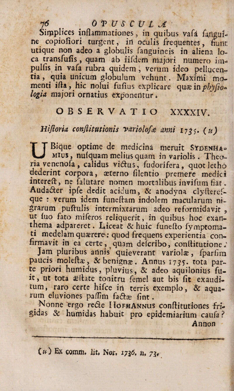 OVXJSCULJi Simplices inflammationes, in quibus vafa fatfgnL ne copiofiori turgent, iil oculis frequentes, fiunt, utique non adeo a globulis fanguineis in aliena lo¬ ca transfufis, quam ab iifdem majori numero im* pulfis in vafa rubra quidem , verum ideo pellucen- tia, quia unicum globulum vehunt. Maximi mo¬ menti ifla, hic nolui fuflus explicare quse in phy jio» logia majori ornatius exponentur * OBSERVATIO XXXXIV, Hifloria conftitutionis vari olo/,^ anni 17^5. ( u) Bique optime de medicina meruit SYdenHa» VJ mius, nufquam melius quam in variolis. Theo¬ ria venenofa, calidus vidus, fudorifera, quotletho dederint corpora, seterno filentio premere medies interefl:, ne (alutare nomen mortalibus invifum fiat. Audader ipfe dedit acidum, & anodyna clyfteref- que : verum idem funeftam indolem macularum ni¬ grarum puftulis intermixtarum adeo reformidavit , ut (uo fato miferos reliquerit, in quibus hoc exan¬ thema adpareret * Liceat & huic funefto fymptoma- ti medelam quserere ; quod frequens experientia con¬ firmavit in ea certe, qftam deferibo, conflitutione; Jam pluribus atlnis’ quieverant variola, fparfim paucis molefta, & benigna. Annus 1735* tota par¬ te priori humidus, pluvius, &c adeo aquilonius fu¬ it , ut tota aeflate tonitru fernel aut bis (it exaudi¬ tum, raro certe hifce iri terris exemplo, & aqua¬ rum eluviones paflim fadfce (int. Nonne ergo rede HofmANnus conftitutiones fri¬ gidas 3c humidas habuit pro epidemiarium caufa ? Annon