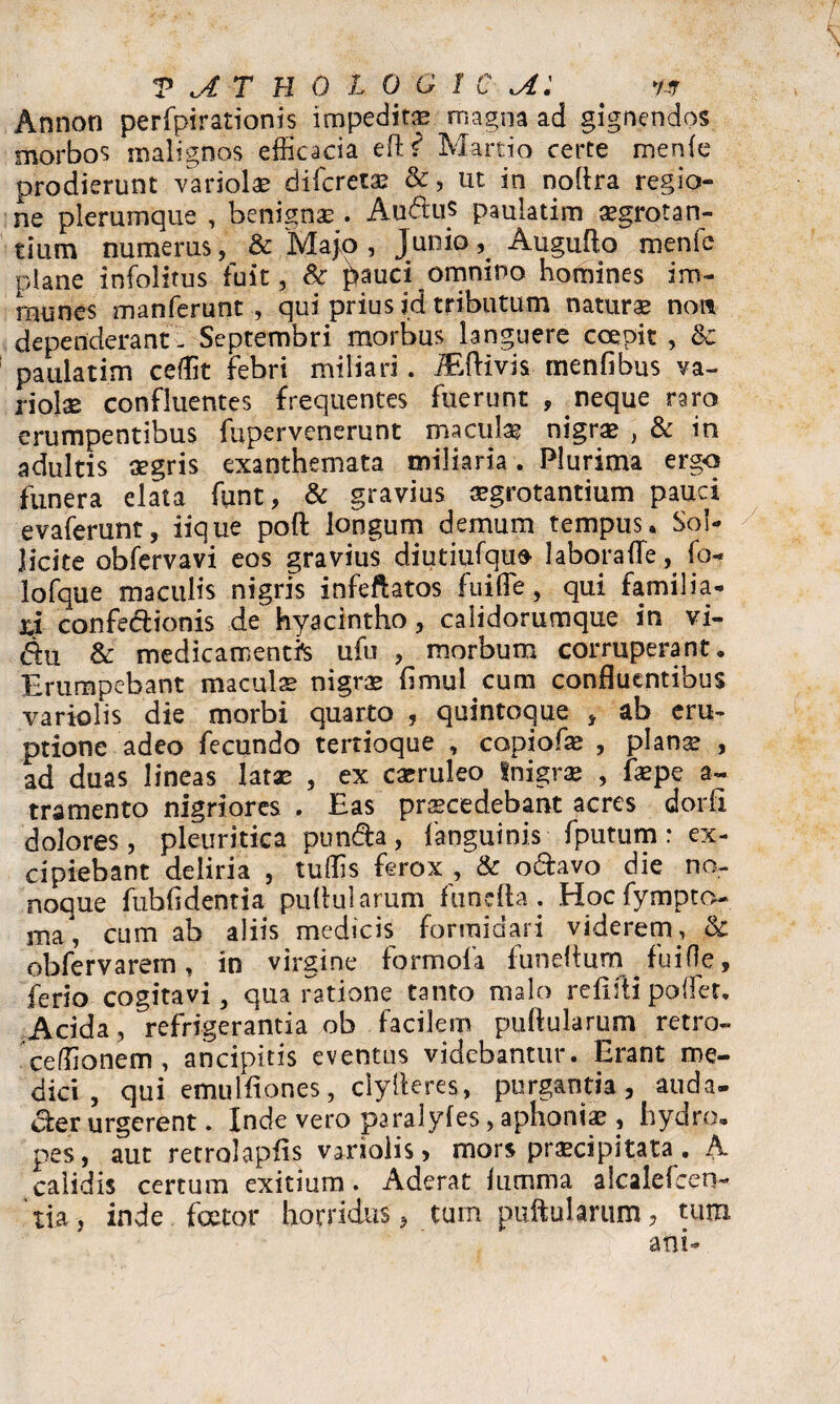 Annon perfpirationis impeditas magna ad gignendos morbos malignos efficacia eft? Martio certe menle prodierunt variola difcretse &, ut. in nollra regio¬ ne plerumque , benignae . Audu$ paulatim aegrotan¬ tium numerus, & Majo, Junio, AuguAo menfe plane infolitus fuit, Sc pauci omnino homines im- rnunes manferunt , qui prius jd tributum naturae non dependerant - Septembri morbus languere coepit , Sc paulatim ceffit febri miliari . MKvis menlibus va¬ riolae confluentes frequentes fuerunt , neque raro erumpentibus fupervenerunt maculae nigrae , & in adultis aegris exanthemata miliaria. Plurima ergo funera elata funt, & gravius aegrotantium pauci evaferunt, iique poft longum demum tempus* Sol¬ licite obfervavi eos gravius diutiufqufr labora ile, fo- lofque maculis nigris infeftatos fuifle, qui familia¬ li confedionis de hyacintho, calidorumque in vi- du & medicamentis ufu , morbum corruperant. Erumpebant maculae nigrae limulcum confluentibus variolis die morbi quarto , quintoque , ab eru¬ ptione adeo fecundo tertioque , copiofae , planae , ad duas lineas latae , ex caeruleo tnigrae , faepe a~ tramento nigriores . Eas praecedebant acres dorfi dolores, pleuritica punda, fanguinis fputum: ex¬ cipiebant deliria , tuffis ferox , & odavo die no- noque fubfldentia pullularum funefta. Hoc fympto- ma, cum ab aliis medicis formidari viderem, & obfervarem, in virgine formofa funelturn fuifle, ferio cogitavi, qua ratione tanto malo refifti poflet. Acida, refrigerantia ob facilem pullularum retro» ceffionem , ancipitis eventus videbantur. Erant me¬ dici , qui emulfiones, clylleres, purgantia, auda- der urgerent. Inde vero paralyles, aphoniae , hydro, pes, aut retrolapfis vanolis > mors praecipitata. A calidis certum exitium. Aderat lumina alcalefcerw 'tia, inde foetor horridus, tum puftularum, tum