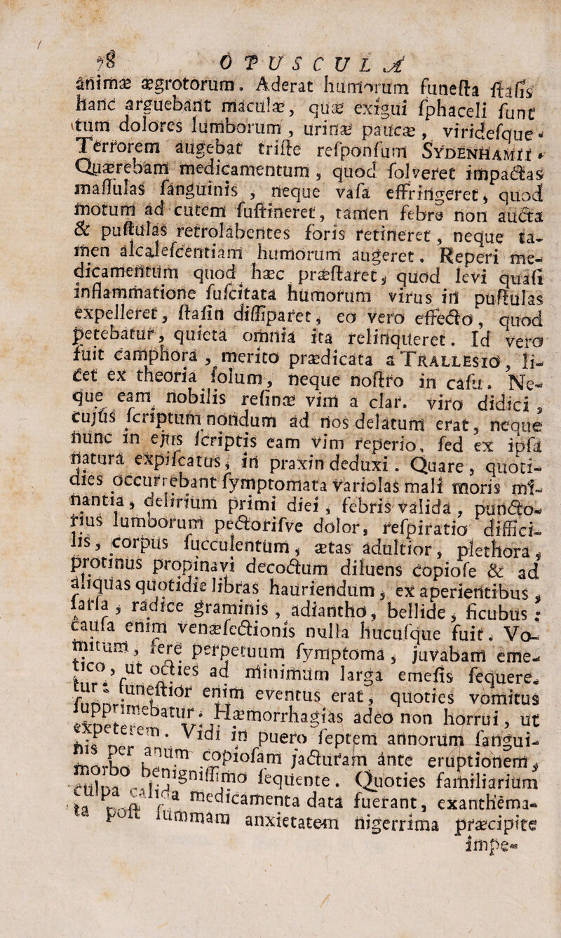 ^nima* aegrotorum. Aderat humorum funefta ftafis hanc arguebant maculae, quae exigui fphaceli funt 'tum dolores lumborum , urinae patfcae, viridefque* Terrorem augebat trifte refponfum SydenUamh * Qy^rebam medicamentum , quod folveret impadas maniiias fangumis , neque vafa effringeret * quocf motum ad cutem fuftineret , tamen febre non auda Sc pullulas retrolabentes foris retineret, neque ta¬ men alcalefcentianl humorum augeret. Reperi me¬ dicamentum quod haec proflaret, quod levi quad inflammatione fufcitata humorum virus in pullulas expelleret, ffaiin diffiparet, eo vero effedo, quod petebatur, quieta omnia ita relinqueret. Id vero fuit camphora , merito praedicata a TrallesiO , |i- Cct ex theoria foium, neque noffro in cafu. Ne- que eam^ nobilis refina* vim a clar, viro didici , cujtis kriptum nondum ad rios delatum erat, neque Uunc in ejtis fcriptis eam vim feperio, fed ex ipfa natma expifeatus, in praxin deduxi. Quare, quoti- dies occurrebant fymptomata Variolas mali moris mi- nantia, oelirium primi diei, febris valida , pando¬ rius lumborum pedorifve dolor, refpiratio diffici¬ lis, .corpus fucculentum, xtas adultior , plechora, protinus propinavi decodum diluens copiofe & ad miqUas quotidie libras hauriendum, ex aperientibus * iarfa j radice graminis, adiantho, bellide, ficubus ; caufa enim vensfedioms nulla hucufque fuit. Vo~ tnuum , fere perpetuum fymptoma, juvabam eme- ^?/rUt°^leS Hhffiimum larga emefis fequere* .unr“dr eriim eventus erat, quoties vomitus ^Det^tatV‘^*m0rrha^ ade0 non horrui’ ut ‘ * Vldl \n puero feptem annorunf fadgui- morbo -c£plofam /aduram ante eruptionem^ ctilna fequente. Quoties familiarium fca ^ -5P r'a racc^Icarfienta data fuerant, exanthema- F u iunirnam anxietatem nigerrima praecipite frnpe-