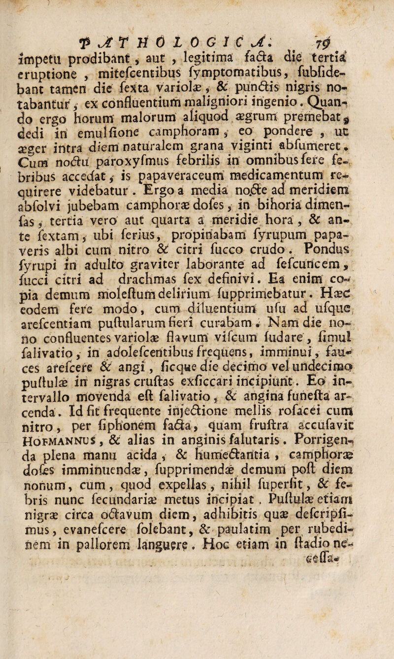 1 •p Jt f H 6 l 0 G 1 C J : § impetu prodibant , aut , legitima fa&a die tertia eruptione , mitefcentibus fymptomatibus, fubfide- bant tamen die fexta variolae, & piindis nigris no¬ tabantur i ex confluentium maligniori ingenio. Quan^ do ergo horum malorum aliquod aegrum premebat 9 dedi in emulfione camphoram , eo. pondere , ut x?cv intra diem naturalem grana viginti abfumerec • Cum nodhx paroxyfmtis febrilis in omnibus fere fe¬ bribus accedatis papaveraceum medicamentum re* quirere videbatur . Ergo a media no.6£e ad meridiem abfolvi jubebam camphorae dofes 5 in bihoria dimen- fas, tertia vero aut quarta a meridie hora , & an- te fextam, ubi ferius, propinabam fyrupum papa¬ veris albi cum nitro Sc citri fucco crudo. Pondus fyrupi rn adulto graviter laborante ad fefcudcem, fucci citri ad drachmas fex definivi. Ea enim co* pia demum rrioleftum delirium fupprimebatur. Haec eodem fere modo, cum Ruentium ufu ad ufque arefcentiam puftnlarum fieri curabam. Nam die no¬ no confluentes variolae flavum vifcum fudare, fimul falivatioin adolefcentibusfrequens, imminui, fau¬ ces arefcere & angi, ficque die decimo vel undecimo pullulae in nigras cruftas exficcari incipiunt. Eo in¬ tervallo movenda eft falivatio, Sc angina furiefta ar¬ cenda. Id fit frequente inje&ione mellis rofacei cum nitro, per fiphonem fada, quam fruftra accufavic Hofmannus, & alias in anginis falutaris. Porrigen¬ da plena manu acida , & liu mediantia , camphoras dofes imminuendae, fupprimendae demum pofl; diem nonum, cum, quod expellas, nihil fuperfit, Sc fe¬ bris nunc fecundariae metus incipiat . Pullulae etiam nigrae circa odlavum diem, adhibitis quae defcripfi» mus, evanefcere folebant, & ■ pati lati m' per rubedi¬ nem in pallorem languere. Hoc etiam in ftadio ne~