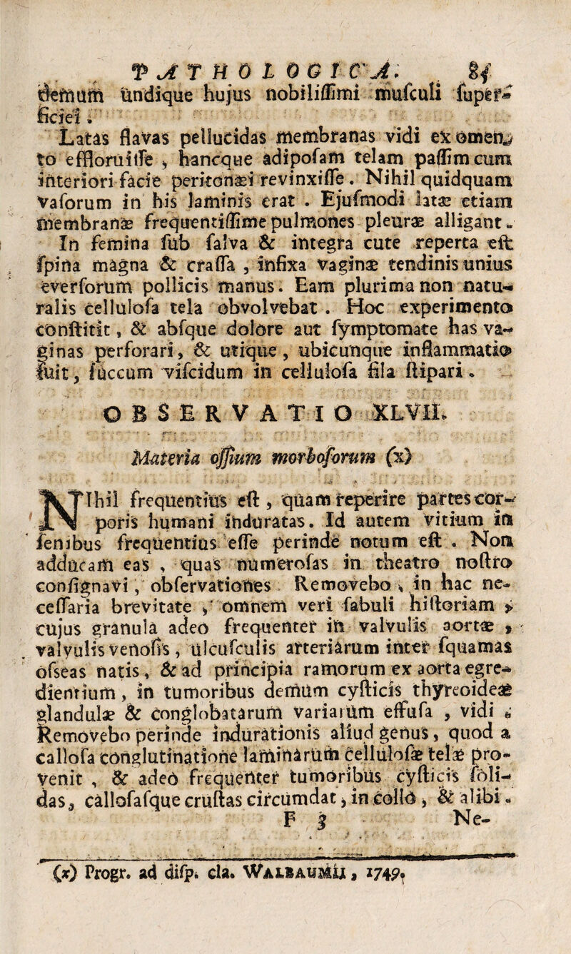 undique hujus nobilifllmi muiculi 'fupfef* fide i, Latis flavas pellucidas membranas vidi exornetis to efflorui ile * haneque adipofam telam paffimeum interiori facie peritonei revinxifle. Nihil quidquam Vaforum in his laminis erat . Ejufmodi ht& etiam membranae frequentiffime pulmones pleurae alligant- In Femina fub faiva & integra cute reperta eft: fpina magna & era fla , infixa vaginae tendinis unius e ver forum pollicis manus. Eam plurima non natu¬ ralis cellulofa tela obvolvebat . Hoc experimenta conftitit» & abfque dolore aut fymptomate has va¬ ginas perforari, & utique, ubicunque inflammatio» fuit, (necum vifeidum in cellulofa fila ftipari. c OBSERVATI O XLVIL * : V -r*V'* 8“ t. *-y' ■- ■- ' * • . £■-' ; -y . . -> * Muteria ojjium morboforum (x) v *- • (> • * i / • . ‘^4 •* H »' • . ’ • ,• Nihil frequentius eft , qiiam reperire partes cor¬ poris humani induratas. Id autem vitium iit fenibus frequentius efle perinde notum eft . Non adducam eas , quas numerofas in theatro noftro confignaVi, obfervationes Removebo , in hac ne- ceflTaria brevitate >' omnem veri fabuli hi floriam p cujus granula adeo frequenter in valvulis aortae * valvulis venofis , ulcufcuiis arteriarum inter fquamas ofseas natis, & ad principia ramorum ex aorta egre- dienrtum, in tumoribus demum cyfticis thyreoideae glandulae & conglobatarum Variaiiim effufa , vidi *; Removebo perinde indurationis aliud genus, quod a callofa conglutinatione lafninariith cellulofae tela* pro¬ venit , & adeo frequenter tumoribus cyfticis feli- das. callofafque cruftas circumdat , in collo > & alibi • $ 3 Ne- (*) Progr. ad difp. cla. WAUSMimj , 174^.