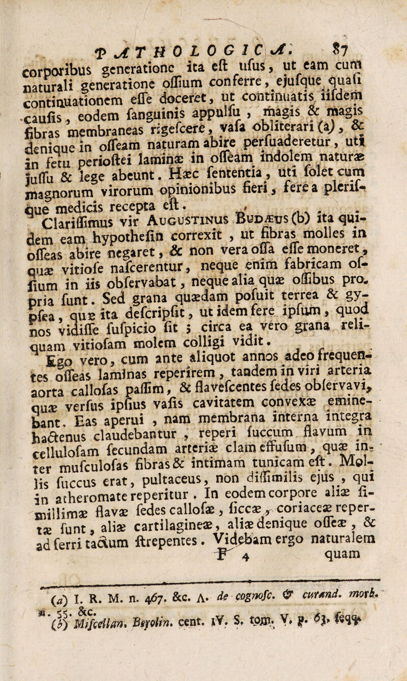 •PATHOLOGICA. $7 corporibus generatione ita eft ufus, ut eam cum naturali generatione oflium conferre, ejufflue_quali continuationem effe doceret, ut continuatis lifdem •caulis, eodem fanguinis appulfu , magis & magis fibras membraneas rigefcere, vafa obuteran (i), & denique in offeam naturam abire perfuaderetur, uti in fetu perioftei laminae in offeam indolem natur* iuffu & lege abeunt. Haec fententia, uti foletcum jnagnorum virorum opinionibus fieri , fere a plenl- que medids recepta eft. , Clariffimus vir Augustinus Bud/eus <b) ita qui¬ dem eam hypothefin correxit , ut fibras molles in offeas abire negaret, & non vera offa effe moneret, quae vitiole nafcerentur, neque enim fabricam ol- fium in iis obfervabat, neque alia qua; oliibus pro. pria funt. Sed grana quaedam pofuit terrea & gy- pfea, que ita defcripfit, ut idem fere lpfum, quod nos vidiffe fufpicio fit ; circa ea vero grana reli¬ quam vitiofam molem colligi vidit. Ego vero, cum ante aliquot annos adeo frequen¬ tes offeas laminas reperirem, tandem in viri arteria aorta callofas paflim, & flavefcentes fedes oblervavi, qu* verfus ipfius vafis cavitatem cqnvex* emine¬ bant. Eas aperui , nam membrana interna integra hactenus claudebantur , reperi fuccum flavum in cellulofam fecundam arteris clam effufum, qu* in, ter mufculofas fibras & intimam tunicam eft. Mol¬ lis fuccus erat, pultaceus, non [ ^ 1 • in atheromate reperitur . In eodem corpore ah* fi- millim* flav* fedes callofe, ficc*. coriaceae reper- ts funt, ali* cartilagine*, ali*denique offe* , & ad ferri tactum ftrepentes. Videbam ergo naturalem 4 quam (a) I. R. M. n. 467. &c. A- de cognofc. & cttrmd. moti. n Mifceilan, Bsplin. cent. jY. S, tpjp. V, j?.