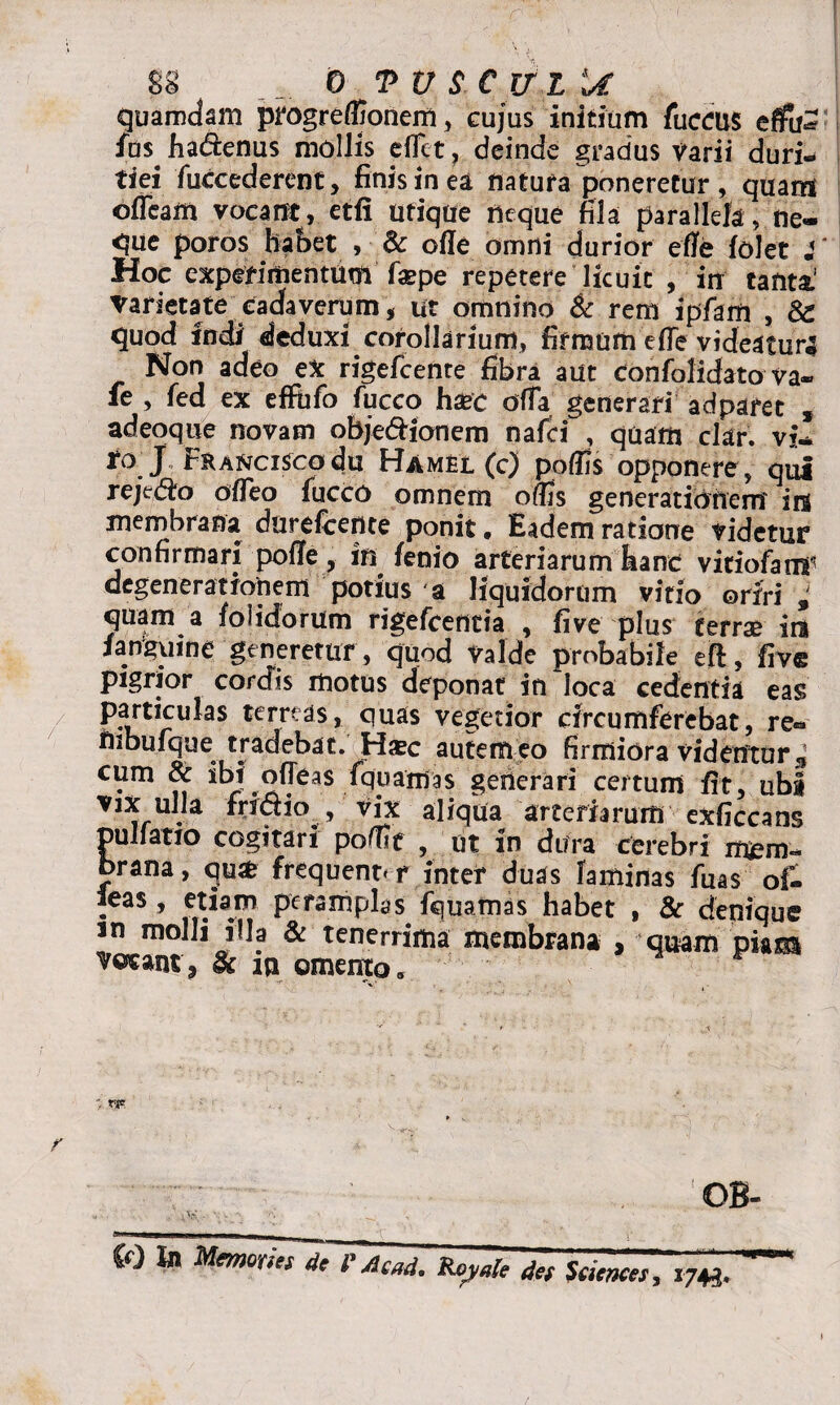 SS 0 TUSCUIU quamdam progreffionem, cujus initium fuccus effc fds ha&enus mollis eflet? deinde gradus Varii duri« tiei fuccederent, finis in ea natura poneretur , quam ofleam vocant, etfi utique neque fila parallela, ne¬ que poros habet , & ode omni durior ede folet i Hoc experimentum faepe repetere licuit , irr tanta1 Varietate cadaverum, ut omnino & rem ipfam , 8z quod indi deduxi corollarium, firmum e (Te videa tura Nor» adeo ex rigefcenre fibra aut confolidato va« fe , fed ex effufo fucco haec offa generari adparet , adeoque novam obje&ionem nafei , quam clar. vi* ro j FKANCiscodu Hamel (c) podis opponere, qui rejc&o odeo fucco omnem odis generationem ira membrana dnrefcente ponit. Eadem ratione videtur confirmari pode, in lenio arteriarum hanc vitiofamr degenerationem potius a liquidorum vitio oriri, quam a folidorum rigefeentia , live plus terrse ira i anguine generetur, quod Valde probabile eft, five pigrior cordis motus deponat in loca cedentia eas terreas, quas vegetior circumferebat, re« nibufque tradebat. Hsec autem eo firmiora videntor* cum & ibd odeas fqnamas generari certum dt, ubi vIX ulla fri&io , vix aliqua arteriarum exficcans pullatio cogitari podie , ut in dura cerebri mem¬ brana, qmfe frequenter inter duas laminas fuas of- :eas» etM®? P€UTtlPIas Squamas habet , & denique m molli illa & tenerrima membrana , quam piam vocant, fk in omento. : rj* OB- . \ V. A • . < w « in HmmUitoPAtri. Royale & Sciences, ,m. '