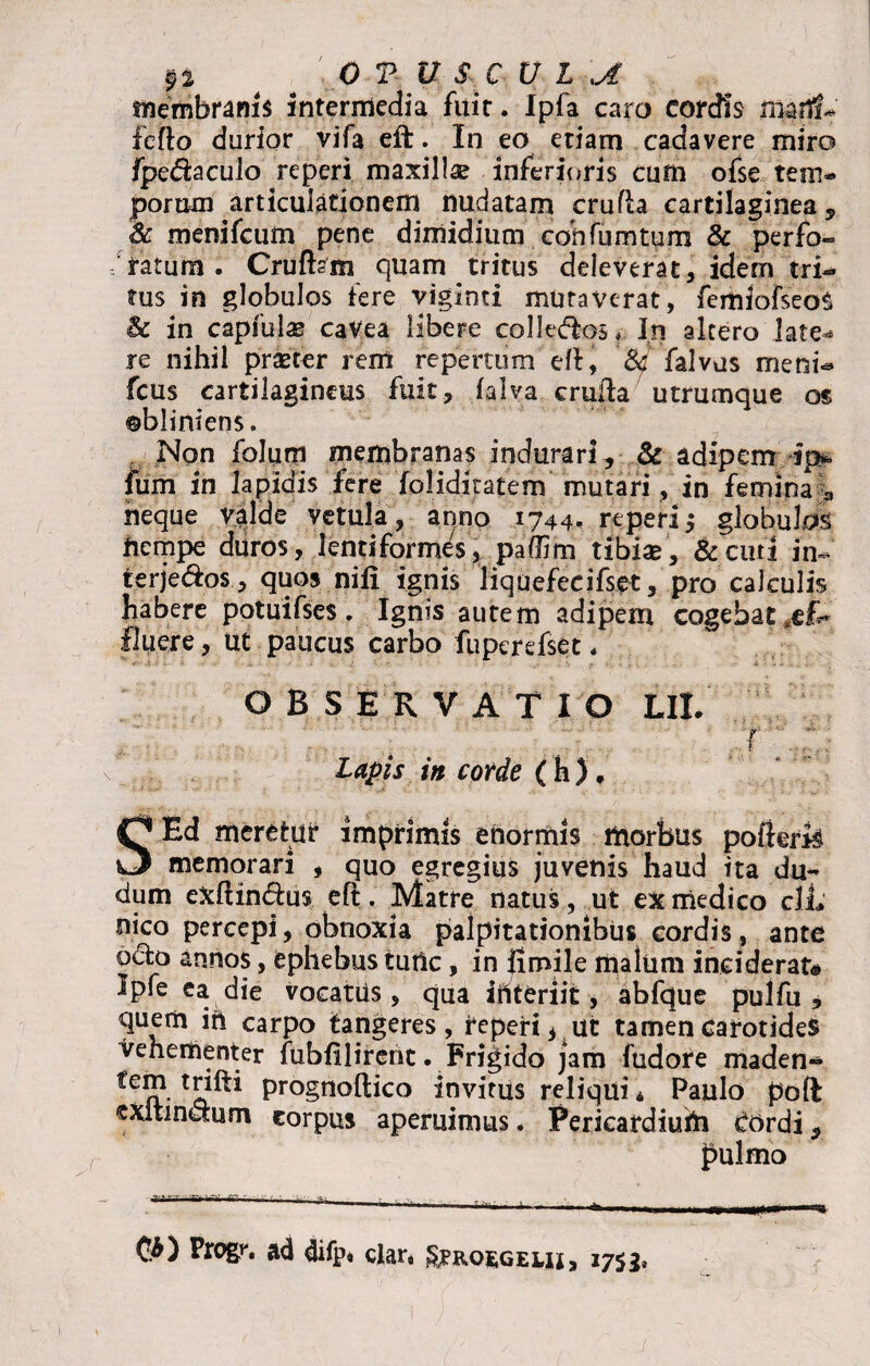 membrani* intermedia fuit. Ipfa caro cordis marfsU' fefto durior vifa eft. In eo etiam cadavere miro fpe&aculo reperi maxilla inferioris cum ofse tem¬ porum articulationem nudatam crufh cartilaginea, & rnenifcum pene dimidium cohfumtum & perfo» ratum . Cruftsm quam tritus deleverat, idem tri¬ tus in globulos fere viginti muraverat, femiofseoS Bc in capfulae caVea libere colledfcos, In altero late¬ re nihil praeter rem repertum eft, & falvus meni- fcus cartilagineus fuit, falva crufla utrumque os obliniens. Non folum membranas indurari, & adipenr ip* fum in lapidis fere loliditatem mutari, in femina a neque valde vetula, anno 1744- reperi,- globulos fiempe duros, lentiformes, padim tibiae, &curi in- terje&os , quos nifi ignis liquefecifset, pro calculis habere potuifses . Ignis autem adipem cogebat .ef¬ fluere , Ut paucus carbo fuperefset. OBSERVATIO Ut r * . . 1 ... • • - Lapis in corde (h), SEd meretur imprimis enormis morbus pofierfs memorari , quo egregius juvenis haud ita du- dum exftindtus eft. Matre natus, ut ex medico clL nico percepi, obnoxia palpitationibus cordis, ante o&o annos, ephebus tunc, in Jimile malum inciderat* Ipfe ea die vocatus, qua interiit, abfque pulfu , quem in carpo tangeres, reperi, ut tamen carotides vehementer fubfilirenc. Frigido jam fudote maden¬ di?1. prognoftico invitus reliqui* Paulo poft exitinaum corpus aperuimus. Pericardium Cordi, pulmo Vtogr, ad difp* clar* £?rosgeui> 1753,