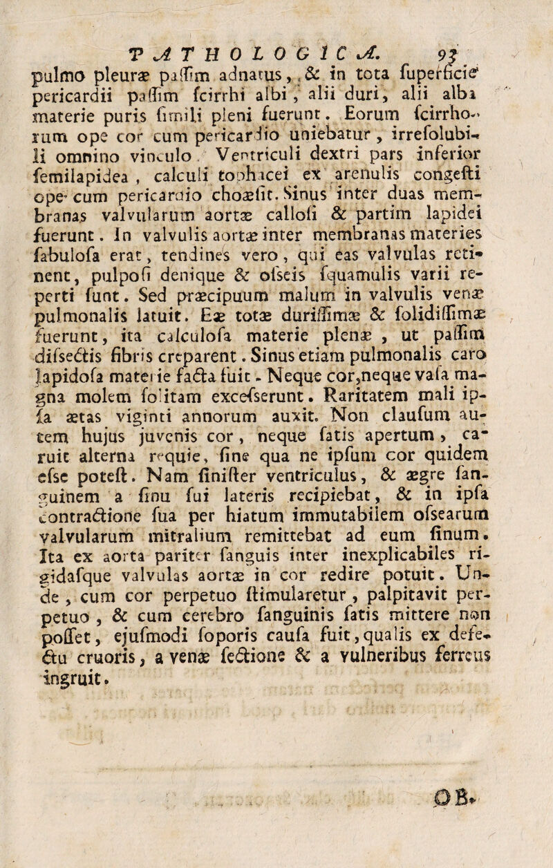 pulmo pleura? pilfim adnatus,, & in tota fuperncie1 pericardii paflitn fcirrht albi, alii duri, alii alba materie puris fimili pleni fuerunt, Eorum fcirrho-> rutu ope eo** cum pericardio uniebatur , irrefolubi-* li omnino vinculo Ventriculi dextri pars inferior femiiapidea , calculi; tophacei e* arenulis congefti ope^ cum pericardio choriit. Sinus inter duas mem¬ branas valvularum aortae callofi & partim lapidei fuerunt, in valvulis aortae inter membranas materies fabulofa erat, tendines vero, qui eas valvulas reti» nent, pulpofi denique & ofseis fquamulis varii re¬ perti funt. Sed praecipuum malum in valvulis venx pulmonalis latuit. Eae totae duriffimae & folidilBm^ fuerunt, ita calculofa materie plenae , ut paflim difsedis fibris creparent. Sinus etiam pulmonalis caro Japidofa materie fada fuit - Neque cor,neque vala ma¬ gna molem folitam excefserunt. Raritatem mali ip- £a aetas viginti annorum auxit. Non claufum au¬ tem hujus juvenis cor , neque fatis apertum > ca- ruit alterna rvquie, fine qua ne ipfum cor quidem efse poteft. Nam iinifter ventriculus, & aegre fan- ^uinem a finu fui lateris recipiebat, & in ipfa contra&ione fua per hiatum immutabilem ofsearum valvularum mitralium remittebat ad eum finum. Ita ex aorta pariter fanguis inter inexplicabiles ri- gidafque valvulas aortae in cor redire potuit. Un¬ de , cum cor perpetuo (Hmularetur, palpitavit per¬ petuo , & cum cerebro fanguinis fatis mittere non poffet, ejufmodi foporis caufa fuit,qualis ex defe* ftu cruoris, a venae fe&ione & a vulneribus ferreus ingruit.
