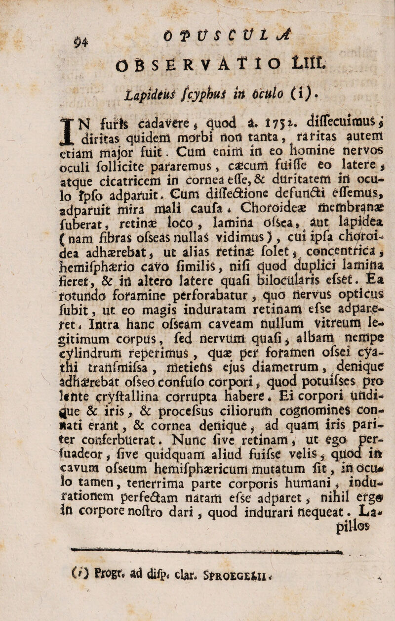 Q*PU$tVLjt OBSERVATIO Lllt Lapidtus Jcyphus iit oculo (i). I N furis cadavere* quod a. 175 2-* diffecuirouSj diritas quidem morbi rtod tanta, raritas autem etiam major fuit. Cum enim in eo homine nervos oculi follicite pararemus, caecum fuiflfe eo latere * atque cicatricem in cornea e(Te,& duritatem irt ocu^ lo fpfo adpatuit. Cum diffe&ione defundi e (Ternus, adparuit mira mali caufa * Choroideae membranae Tuberat, retinas loCO , lamina dfcea, aut lapidea ( nam fibras ofseas nullaS vidimus), cui ipfa diprai» dea adhaerebat* ut alias retinae folet * concentrica , hemifph&rio cavo fimilis, nifi quod duplici lamina fieret, & iri altero latere quafi bilocularis efset. Ea rotundo foramine perforabatur, quo nervus opticus fubit, ut eo magis induratam retinam efse adpare- reti Intra hanc ofscam caveam nullum vitreum le¬ gitimum corpus, fed rtervum quafi * albam nempe cylindrum repetimus, quae per foramen ofsd cya¬ thi tranfmifsa , iUetiefiS ejus diametrum, denique adhaerebat ofseoconfufo corpori, quod potuifses pro lente cryftallina corrupta habere * Ei corpori uridi- gue & iris, & procefsus ciliorum cognomines con¬ nati erant, & cornea denique * ad quam Iris pari¬ ter conferbuerat. Nunc fi ve retinam * ut ego per- fuadeor* five quidquam aliud fuifse velis, quod ii* cavum ofseum hemifphaericum mutatum fit, in ocu* lo tamen, tenerrima parte corporis humani, indu- fatiodem perferam natam efse adparet, nihil erg$ in corpore noftro dari* quod indurari nequeat. La* pillos fe.