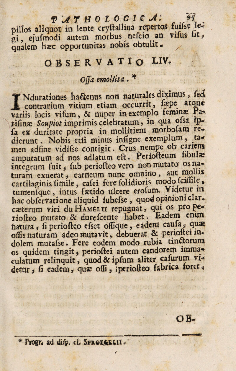pillos aliquot in lente cryftallina repertos fuifsS Ic£ sri, ejufmodi autem morbus nefcio an vifus in * qualem haec opportunitas nobis obtulit • x OBSERVATIO LIV. Ojflfe emollita. * INdurationes ha&enus not! naturales diximus , feci contrarium vitium etiam occurrit, £spe atque variis locis vifum, & nuper in exemplo femina rifinae Soupiot imprimis celebratum > in qua oisa ip- fa ex duritate propria in mollitiem morbolam re- dierunt. Nobis etii minus infigne exemplum, ta¬ men adfine vidifse contigit. Crus,nempe ob cariem amputatum ad nos adlatum eft. Periofteum fibulae integrum fuit, fub periofteo vero non mutato os na¬ turam exuerat * carneum nunc omnino, aut mpliis cartilaginis fimile, cafei fereiolidioris modoictliiie* tumenfque, intus fsetido ulcere erofum* Videtur in hac obfervatione aliquid fubefse , quod opinioni clar. caeterum viri duHAMELii repugnat , qui os pro pe¬ riofteo mutato 3c durefeente habet. Eadem enim fiartura * fi periofteo efset offique * e aderit caufa, qu® offis naturam adeo mutavit, debuerat & pcrioftei m* dolem mutafse. Fere eodem modo rubia tinctorum os quidem tingit * perioftei autem candorem imma¬ culatum relinquit, quod & ipfum aliter cafurum vih detur j fi eadem, quae offi , i periofteo fabrica ioret* OB- * Progr„ ad difp. cl. Spuex&uii *