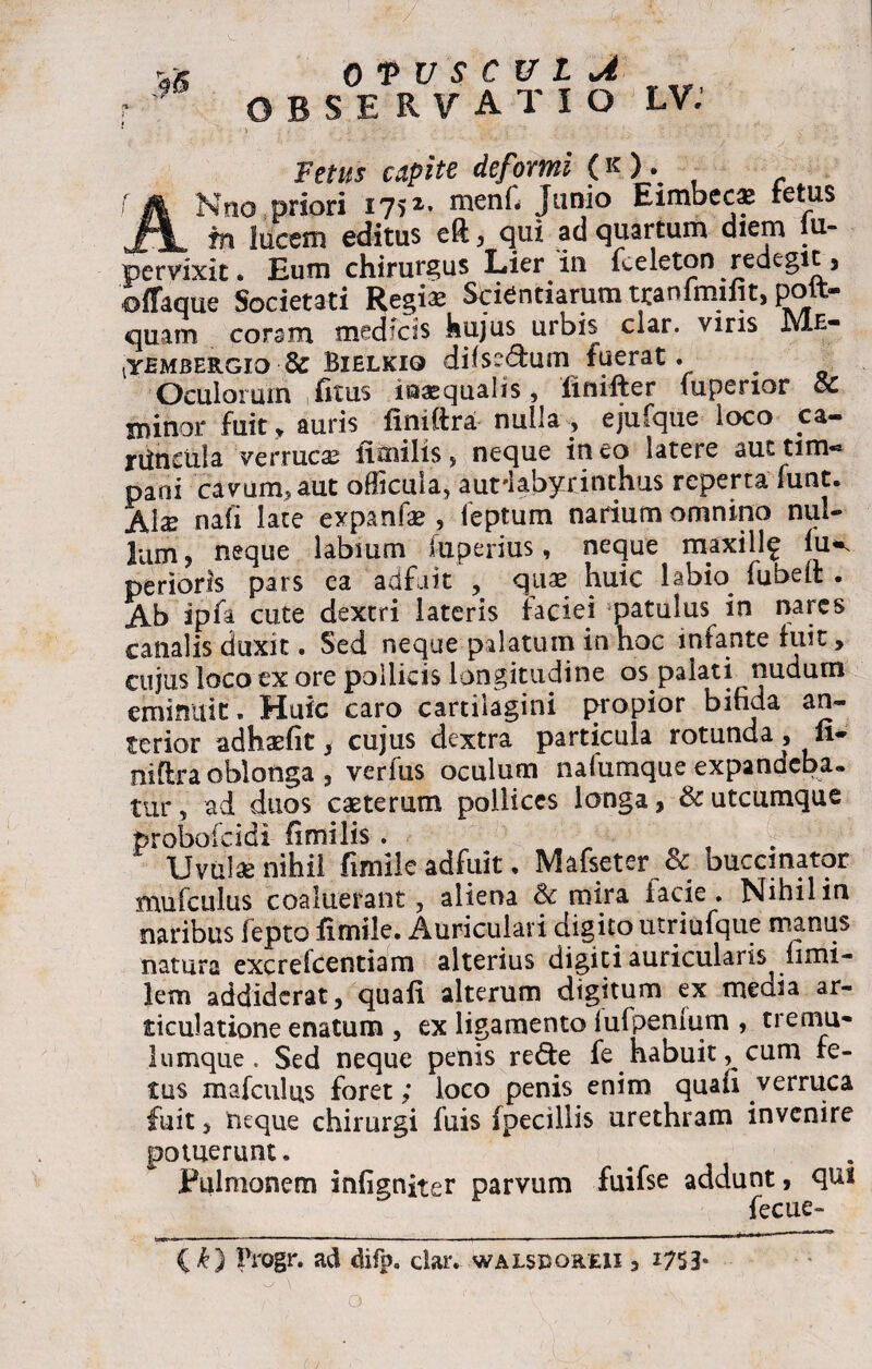 OBSERVATIO LV: Fetus capite deformi (k). - ANno.priori 1752* Junio Eimbeca* tetus m lucem editus eft , qui ad quartum diem iu- pervixit. Eum chirurgus Lier in fceleton redegit, offaque Societati Regias Scientiarum tyanfmiiit, poit- quam coram medicis hujus urbis clar. viris Me- ^yBMBERGio Sc Bihlkio difse&um fuerat. Oculorum fitus inaequalis, 'finifter fuperior ce minor fuit, auris finiftra nulla , ejufque loco ca- riinciila verrucas fimilis , neque in eo latere aut tim« pani cavum, aut officula, aurlabyxinthus reperta funt. Ala? nafi late expanfae, feptum narium omnino nul¬ lam, neque labmm fuperius, neque maxillf lu^ perieris pars ea adfuit , quae huic labio fubeit . Ab ipfa cute dextri lateris faciei patulus in nares canalis duxit. Sed neque pilatum in hoc intante fuit, cujus loco ex ore pollicis longitudine os palati nudum eminuit. Huic caro cartilagini propior bifida an¬ terior adhaefit , cujus dextra particula rotunda , u- niflra oblonga , verfus oculum naiumque expandeba. tur, ad duos caeterutn pollices longa, & utcumque foroboicidi fimilis . Uvulae nihil fimile adfuit, Mafseter & buccinator mufculus coaluerant, aliena Sc mira facie. Nihil in naribus fepto fimile. Auriculari digito utriufque manus natura excrefeentiam alterius digiti auricularis iimi- lem addiderat, quafi alterum digitum ex media ar¬ ticulatione enatum , ex ligamento iufpenium , tremu- lumque. Sed neque penis re£te fe habuit cum fe¬ tus mafculus foret; loco penis enim quafi verruca fuit, iieque chirurgi luis (pecillis urethram invenire potuerunt. Pulmonem infigniter parvum fuifse addunt, qui fecue- (k) Progr. ad difp. clar. walsporeii , i753*