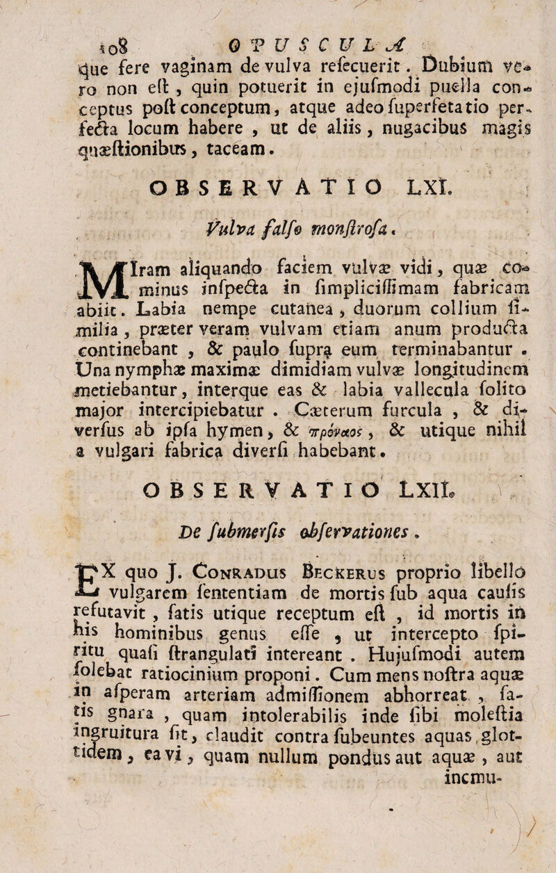 *08 h 0 V U S C U L A ^ue fere vaginam de vulva refecuerit. Dubium ve** ro non e(l , quin potuerit in ejufmodi puella con*. ceptus poli conceptum, atque adeofuperfetatio per^ fe<fla locum habere , ut de aliis, nugacibus magis quaeftionibus, taceam. OBSERVATIO LXL Vulva falf0 monjlrofa« Miram aliquando faciem vulva? vidi, quae co* minus infpe&a in fimpliciffimam fabricam abiit. Labia nempe cutanea, duorum collium li- milia, praeter veram vulvam etiam anum produ&a continebant , & paulo fupr$ eum terminabantur . Una nymphae maximae dimidiam vulvas longitudinem metiebantur, interque eas & labia vallecula folito major intercipiebatur . Cascerum furcula , 8c df* verfus ab ipfa hymen* & irpomos, & utique nihil a vulgari fabrica diverli habebant. OBSERVATIO LXlL V- De fubmevfis ohfervationes. EX quo J. Conradus BfxXerus proprio libello vulgarem lentendam de mortis fub aqua caulis refutavit , fatis utique receptum eft , id mortis in his hominibus genus e (Te , ut intercepto fpi- ritu quali ftr angulati intereant . Hujufmodi autem ^olebat ratiocinium proponi. Cum mens noftra aqus in afperam arteriam admiftionem abhorreat , fa¬ tis gnara , quam intolerabilis inde libi moleftia ingruitura fit, claudit contra fubeuntes aquas, glot- tidem, ea vi, quam nullum pondus aut aquas, aut inermi-