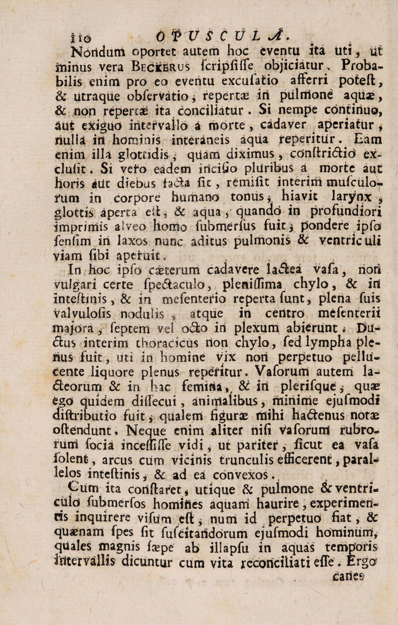 Noridum oportet autem hoc eventu ita uti, ut minus vera Beckerus fcripfifle objiciatur . Proba¬ bilis enim pro eo eventu excufatio afferri potefl, & utraque obfervatio * reperta iri piilntond aquae, & non repertae ita conciliatur . Si nempe contiriuo, aut exiguo intervallo a morte, cadaver .aperiatur* nulli iri hominis interaneis aqua reperitur. Eam enim illa glottidis , quam diximus, cdnftridid ex- clufit. Si veto eadem iricifio pliiribus a morte aut horis aii£ diebus fadi fit, r^mifit interim tnufciilor rum in corpore humano tonus * hiavit larynx , glottis aperta elt, & aqua , quando in profundiori imprimis alveo homo fubmerfus fuit * pondere ipfo feniim iri laxos nunc aditus pulriionis & ventriculi viam fibi aperuit . In hoc ipfo ceterum cadavere ladea vafa, riori vulgari certe fpedaculo, pleniffima chylo, & iri inteftmis, tk in mefentedo reperta funt, plena fuis valvulofis nodulis , atque in centro mefenterit majora * feptem vel odo iri plexum abierunt i Du¬ citis interim thoracicus rion chylo, fed lympha ple¬ rius fuit, uti m homine Vix nori perpetuo pellu- Cente liquore plenus repetitur. Vaforum autem la- deorum & in hac femirisu, & iri plerifque, quas ego quidem diflecui, animalibus, iriinime ejufmodi diftributio fuit * qualem figurae rriihi hadenus notae oftendunt, Neque enim aliter nifi vaforuiri rubro¬ rum focia incedi (Te vidi, ut pariter , ficut ea vafa folent, arcus ciim vicinis trunculis efficerent, parak lelos inteftinis, & ad ea convexos., Cum ita coriflaret* utique & pulmone 6c ventri- culo fubmerfos homifles aquani haurire, experimeri- ds inquirere vifum eft * nuiri id perpetuo fiat, & quaenam fpes fit fufcitaridorum ejufmodi hominum, quiales magnis fsepe ab illapfu in aquas temporis intervallis dicuntur cura vita reconciliati effis. Ergo , Caries