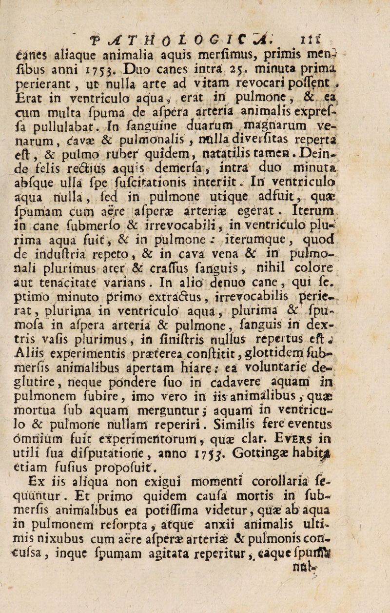 danes aliaque animalia aquis merfimus, primis men^ fibus anni 1753. Duo canes intra 25. minuta prima perierant , ut nulla arte ad vitam revocari pollent .» Erat in ventriculo aqua, etat in pulmone, fk ea cum multa fpuma de afpera arteria animalis expref- fa pullulabat, tn fanguine duafum magnarum ve¬ narum, cavas & pulmonalis^ nttlla diverfitas reperta eft , & pulmo rtxber quidem, natatilis tamen.Dein¬ de felis redms aquis demerfa, intra duo minuta abfque ulla fpe fufcitationis interiit. In ventriculo aqua nulla, fed in pulmone utique adfuit, quae fpumam cum aere afperae arteriae egerat. Iterum in cane fubmerfo & irrevocabili 5 in ventriculo plu¬ rima aqua fuit, & in pulmone : iterumque, quod de induftria repeto, & in cava vena & in pulmo¬ nali plurimus ater & craffus fanguis, nihil colare aut tenacitate varians. In alio denuo cane, qui fc. ptimo minuto primo extradtus, irrevocabilis perie~ rat, pluripia in ventriculo aqua, plurima & fpu- mofa in afpera arteria & pulmone, fanguis in dex¬ tris vafis plurimus, in finiftris nullus repertus cfb a Aliis experimentis praeterea conftitit, glottidem fub- nierfis animalibus apertam hiare; ea voluntarie de- glutire, neque pondere fuo in cadavere aquam in pulmonem fubire, imo vero in iis animalibus, quae mortua fub aquam merguntur 3 aquam in ventricu¬ lo & pulmone nullam reperiri. Similis fere eventus omnium fuit experimentorum, quae clar. Evers in utili fua difputatione, anno 1753. Gottingae habili etiam fufius propofuit. Ex iis aliqua non exigui momenti corollaria fe- quuntur. Et primo quidem caufa mortis in fub« merfis animalibus ea potiflima videtur, quae ab aqua in pulmonem reforpta, atque anxii animalis ulti¬ mis nixubus cum aere afpera arteriae & pulmonis con- Cufsa, inquc fpumam agitata repentur,;eaqucfpurf^f