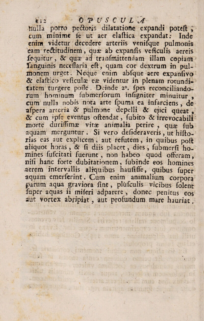 J tii 0 T U S € V L Jt •tiulla poffo pedoris dilatatiofle expandi poteft ; cum minime ie ut aer elaftica expandat; Inde eniiB videtur decedere arteriis venifque pulmonis eam re&itudinem, quae ab expanfis veftculis aereis fequitur, 8c quae ad tranfmittendam illam copiam fanguinis nece liari a eft, quam cor dextrum in pul¬ monem urget. Neque enim abfque aere expanfivo elaftico veficulae eae videntur in plenam rotundi¬ tatem turgere potle; Deinde 2°. fpes reconciliando¬ rum hommum lubmerforum infigniter minuitur , cum nulla nobis nota arte fpurru ea infarciens, de afpera arteria & pulmone depelli & ejici qileat , cum ipfe eventus oftendat, fubito & irrevocabili morte duriflimoe vitae animalia perire , quae fub aquam merguntur. Si vero defideraveris, ut hilto- rias eas aut explicem, aut refutem, in quibus polf aliquot horas, & fi diis placet, dies, fubmerfi ho¬ mines fufcitati fuerunt, non habeo quod offeram, nili hanc forte dubitationem, fubinde eos homines .aerem intervallis aliquibus haufiflfe, quibus fuper aquam emerferint. Cum enim animalium corpora parum aqua graviora fint, pltifculis vicibus folent luper aquas ii miferi adparere , donec penitus eos atxt vortex abripiat, aut profundum mare hauriat.
