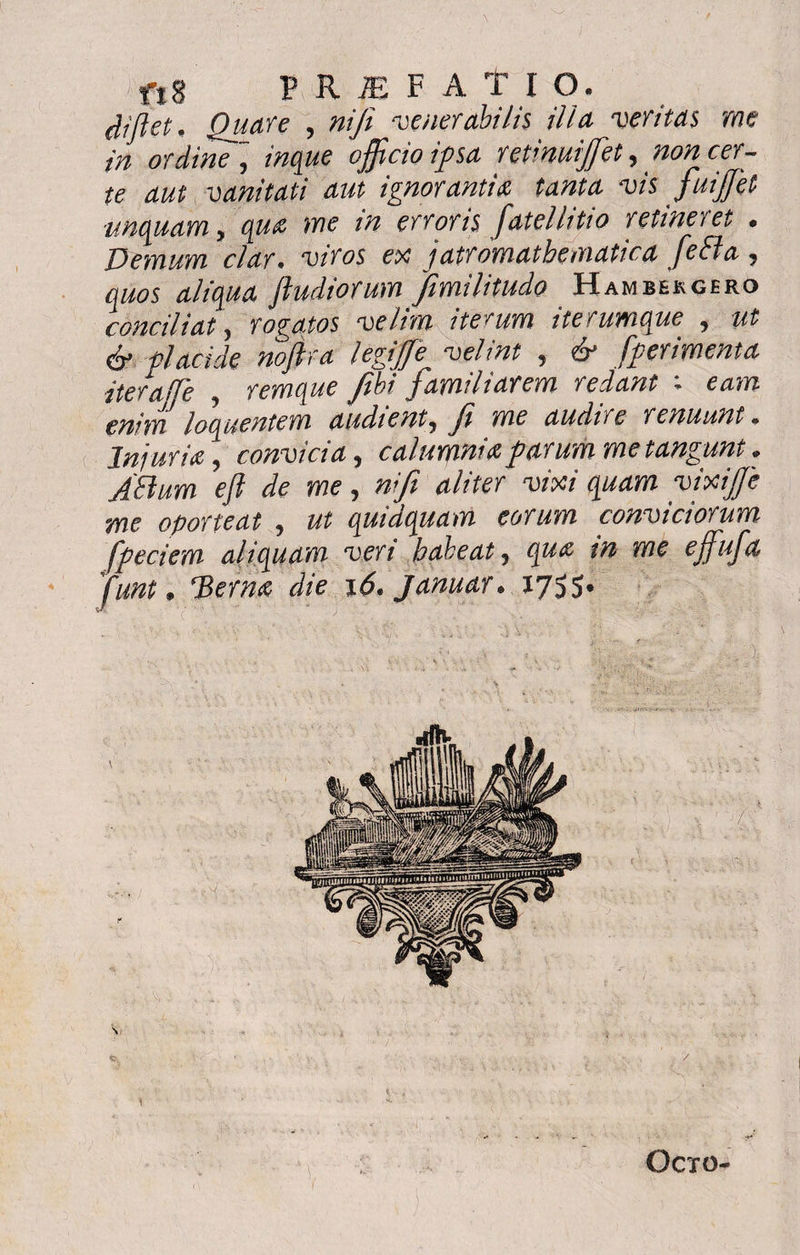 $ Jiet. Quare , nifi venerabilis ilia veritas me in ordine ~ officio ipsa retinuiffiet ^ non cer¬ te aut vanitati aut ignorantia tanta vis fuijjet unquam > opia me in erroris fatelhtio retinevet • Demum clar, ‘u/Vas ex jatromathematica feffa , aliqua [ludiorum fimilitudo Hambekgero conciliat, rogatos velim iterum iterumque 9 ut & placide noftra legiffe^ velint , & [perimenta iteraffe ? remque fibi familiarem redant ; ewrf loquentem audient, fi me audire renuunt. Inj uria \ convici a ^ calumnia parum me tangunt» ABum eft de me, ni fi aliter vixi quam vixijje me oporteat , quidquam eorum conviciorum fpeciem aliquam veri habeat, me effiufa [unt, 'Bem# die 16*januar* 1755. Si 1 Octo