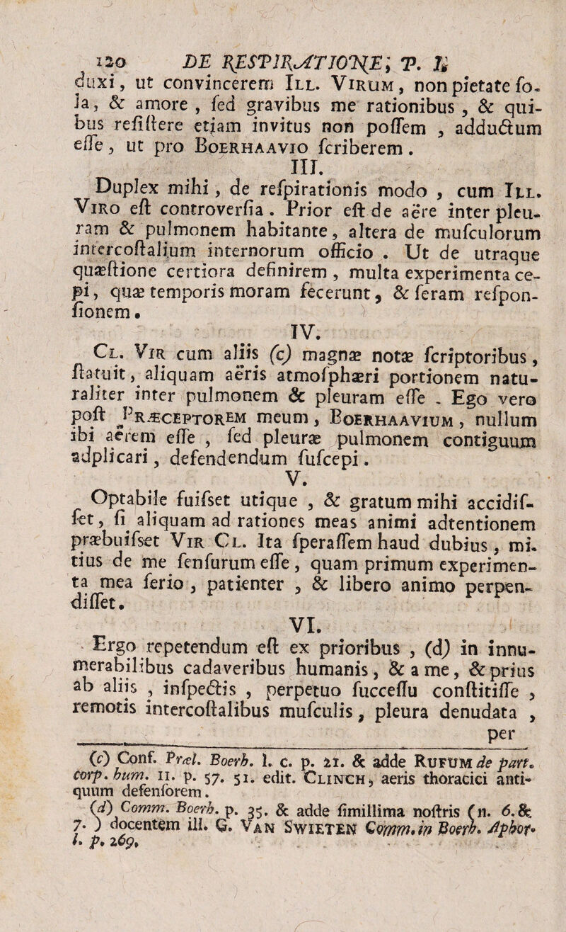 duxi, ut convincerem III. Virum, non pietate fo. ia, & amore , fed gravibus me rationibus , & qui¬ bus reddere etiam invitus non poflem , addudtum eile, ut pro Boerhaavio fcriberem. m. Duplex mihi, de refpirationis modo , cum Iel. Viro eft controverfia . Prior eft.de aere inter pleu¬ ram & pulmonem habitante, altera de mufculorum intere oh ali.um internorum officio . Ut de utraque quaedione certiora definirem , multa experimenta ce- pi, qua? temporis moram fecerunt, & feram refpon- fionem. V IV. Cl. Vir cum aliis (c) magna? nota? feriptoribus, hatuit, aliquam aeris atmofphseri portionem natu¬ raliter inter pulmonem & pleuram ede . Ego vero poft J5receptorem meum, Boerhaavium , nullum ibi aerem ede , fed pleurae pulmonem contiguum sdplicari, defendendum fufeepi. V. Optabile fuifset utique , & gratum mihi accidif- fet, (i aliquam ad rationes meas animi adtentionem pra?buifset Vir Cl. Ita fperadem haud dubius, mi. tius de me fenfurum ede, quam primum experimen¬ ta mea ferio , patienter , 3c libero animo perpen¬ di det. VI. Ergo repetendum eft ex prioribus , (dj in innu¬ merabilibus cadaveribus humanis, &ame, & prius ab aliis , infpedis , perpetuo fucceffu conftitide 5 remotis intercodalibus mufculis, pleura denudata , _ per O Conf. Pral. Boerh. 1. c. p. 11. & adde Rufum de part» cmp.hum. ii. p. 57. edit. Clinch, aeris thoracici anti¬ quum defeniorem. (d) Comm. Boerh. p. 35. & adde fimillima noftris (n. 6.8a 7. ; docentem ili. G. Van Swieten GQwm*in J$Q?rb* dpbof» /• p• z6g>%