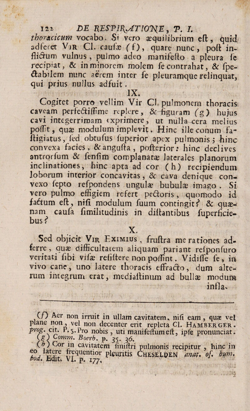 ia». -M mSTl^ATlOJil, T». J. thoracicum vocabo. St vero aequilibrium efl, quid ad feret Vjr Cl. cauf.£ f f), quare nunc, poli in- flidum vulnus, pulmo adeo manifeflo a pleura le recip?at, & in minorem molem fe contrahat, & fpe- dabilem nunc aerem inter fe pleuramque relinquat, qui prius nullus adfuit, IX. Cogitet porro vellim Vir Cl pulmonem thoracis caveam perfediffime replere, &Higuram (g) hujus cavi integerrimam txprimere, ut nutte-cera melius poffit, quae modulum implevit. Hinc ille conum fa- ftigiatus, fed obtufus fuperior apex pulmonis, hinc convexa facies, &angufta, polferior: hinc declives antrorfum & fenfim complanare laterales planorum inclinationes, hinc apta ad cor (h) recipiendum loborum interior concavitas, & cava denique con¬ vexo fepto refpondens ungula? bubulas imago . Si vero pulmo effigiem refert pedoris, quomodo id fadum efl, nifx modulum fuum contingit i & quas¬ nam caufa fimilitudinis in diifantibus fuperficie- bus ? X, Sed objicit Vir Eximius, fruftra me rationes ad- ferre , quas difficultatem aliquam pariant relponfuro veritati fibi vifas refiftere non poffintVidifle fe, in vivo cane, uno latere thoracis effrado, dum alte¬ rum integrum erat, rnedialtinum ad bullae modum infla> (f) Aer non irruit in ullam cavitatem, nili eam, quas vel plane non, vel non decenter erit repleta Cl. Hamberger. prog. cit. 1.5. Pro nobis, uti manifeftum eft, ipfe pronunciat. (g) Comm. Boerb. p. 35. 36. (\ ) ^or jn cavitatem iinirtri pulmonis recipitur , hinc in l0, f^quentior pleuritis Cheselden anat* of, bifrru