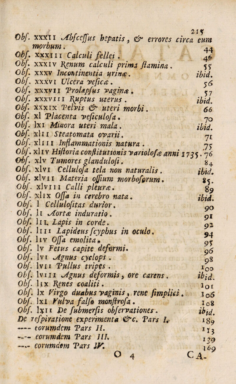 44 4* . 5? ibid. 5 <5 . 57 ibid. 66 ?o ibid. 7t 7> Obf. xxxti Abfce (Tus hepatis ^ & errores circa eunt morbum. 0^/. xxxiii Calculi fellet . Obf. xxxiv lienum calculi prima flamina, Obf. xxxv Incontinentia urina:. Obf. xxxvi Ulcera vefica. Obf. xxxvii Trohpfus vaginae . Obf. xxxvii i T\Uptus merus. Obf, xxxix ‘Pe/w «rm morbi. Obf. xl Tlacenta veficulofa• Obf lxi Minora uteri mala. Obf xln Steatomata ovarii. Obf. xl 111 Inflammationis natura . Obf. xl i v Hifloria conflit uttonis variolofa anni 2 7 $5.76 06/. xlv Tumores glandulofi. Obf. xlvi Cellulofa tela non naturalis. Obf. xlv 11 Materia ojjium morbofgrum. 06/. xlviii Calli pleura. Obf xkx Offa in cerebro nata * Obf. 1 Cellulofitas durior. 0&/, li .Aorta induratio. Obf lil Lapis in corde. Obf 1111 Lapideus fcypbus in oculo. Obf. hv Ojfa emolitam Obf lv Fem deformi. Obf Ivi Agnus cyelops . Obf. 1 v 11 Tullus tripes. Obf. Iviii Agnus deformisy ore carens. Obf. lix coaliti. Obf. Jx Virgo duabus vaginis, mze fimplid. Obf. lxi Vulva falfe monftrofa . Obf Ixii De fubmerfis obfervationes. DO refpiratione experimenta &c. Tars h — torumdem Tars II. eoruwdem Tars 111, —- corumdm Tars IV. o 4 84 ibid. 85* 89 ibid. 90 91 92 94 9% 96 98 ibid. 1oi J06 I08 ibid. ln 139 169 CA.