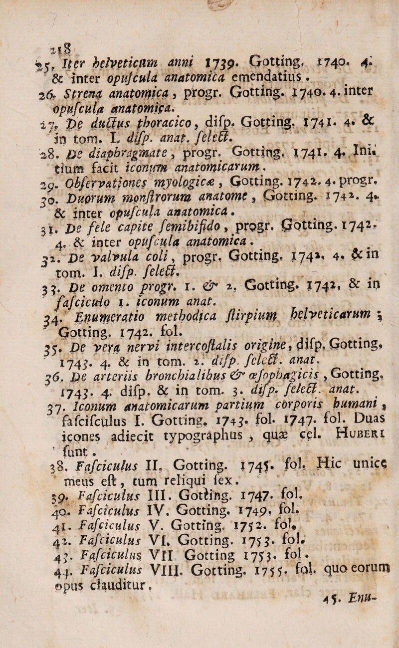 r Iter helveticnm anni ty39. Gotting. 1740. 4, 6c inter opufcula anatomica emendatius . 26* Strena anatofyica, progr. Gotting. 1740.4. inter opufcula anatomica. iy? pe dufius thoracico ? difp. Gotting. 1741« 4* & in tom. L difp. anat,feleu, -a8. De diaphragmate, progr. Gotting, 1741. 4. Ini. tmm facit icontm anatomicarum: 29. Obfervationei myologic* 3 Gotting. 1742. 4« progr, £q. Duorum nmflrorum anat orne, Gotting. 174*. 4* & inter opufcula anatomica, $1. De fele capite femi bifido , progr, Gotting. 1742. 4. & inter opufcula anatomica. . 52. De valvula coli, progr, Gotting, 174»* 4* tom. I. difp. fele fi, ,• > •- 33, De omento progr, 1. 2, Gotting. J742* fafcicuio 1. iconum anat. ^4. Enumeratio methodica fiirpium helveticarum \ Gotting. 1742. fol. ^5. De vera nervi jntercoftalis origine, difp? Gotting, 1743. 4. & in tom. 2. difp fele fi. anat. 36. De arteriis bronchialibus & cefophagicis , Gotting. 1745, 4. difp. & in tom. 3. difp. /e/e#. 37. Iconum anatomicarum partium corporis humani 9 fafcifculus I. Gotting, 1743» fol* i?47* f°l* Dnas icones adiecit typographus * quae cel. Huberi 5 funt. ' 38. Eafciculus II? Gotting. 1745. fol. Hic unice meus eft, tum reliqui fex. 39. Eafciculus III. Gotiing. 1747» f°^ 40. Eafciculus IV. Gotting. 1749* f°l. 41. Eafciculus V. Gotting. 1752. fol, 42. Eafciculus VI, Gotting. 175?* fol.' 44, Eafciculus. VII Gotting 1753. fol* 44. Eafciculus VlIL Gotting. 17 5 5- fol* quo eorum ©pus clauditur,