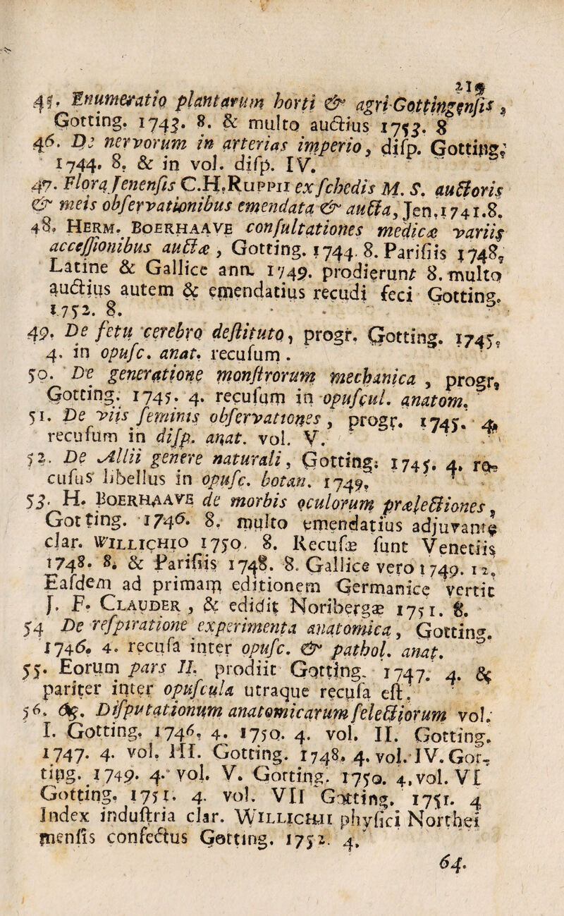 Gotting. 1743. ^ nitiltQ audtius 175J. 8 46. navorum in arterias imperio\ difp. Gotting* 1744, 8. Sc in vol. difp. IV. 47. FloraJenenfis C.H.Ruppii exfchedis M, S. auttoris & mets obfervatwnibus emendata & auffa, Jen.1741.8. 48« Herm. Boekhaave confultationes medica* variis acceffionibus aubla , Gotting. 17448. Pari (iis 1748* jT^' 1 ann. 1749. prodierunt 8. multo aadtms autem & emendatius recudi feci Gotting 1.75:2. 8. * - ' - 49. De fetu cerebro deflituto^ progi*. Qrotting» 1745' 4, in opufc. recufum . 50. D<? generatione monftrorum mechanica , progr® Gotting. 1745. 4. reculam in opufcuL anatom. 51. De viis feminas obferv at tones , progr. 174). 41 recufum in difp. anat. vol. V. ' * ^ 52. De Atilii genere naturali, Gotting; 1747. 4. ren cufusj libellus in opufc. botan. 174^ 7 53’ Fi» Bobrhm*^ de morbis oculorum pr&lebiiones, Got ting. 174^* 8. multo emendatius adjuvant^ clan Willichio 175:0, 8. Recute; funt Venetiis I748* & Farifiis 1748. 8. Gallice vero 1749. 12' Eafde/n ad primam editionem Germanice vertit F- Clauder , & edidit Noribergse 1751. 8. 54 De refptmione experimenta anatormea 5 Gotting 174(5. 4« recufa inter opufc. &• pathol. anat. 55. Eorum 7/. prodiit Gqtting. 1747. 4. pariter inter opufcuU utraque recute eft : * 56. <%. Difpvtationum anatomicarum[eleUiorum vol. I. Gotting. 174^' 4» * 75c?* 4* vol. II. Gotting. 1747. 4. vol. HI. Gotting. 1748, 4. vol. IV. Gor- ting. 1749. 4. vol. V. Gorting. T7?q. 4. vol. V I Gotting. 1751. 4. vol. VII Gotting. 1751. 4 Index induftria clar. Willickii phyfici Northei fn^nlis confedtus Gotting. J752. 4/ 64.