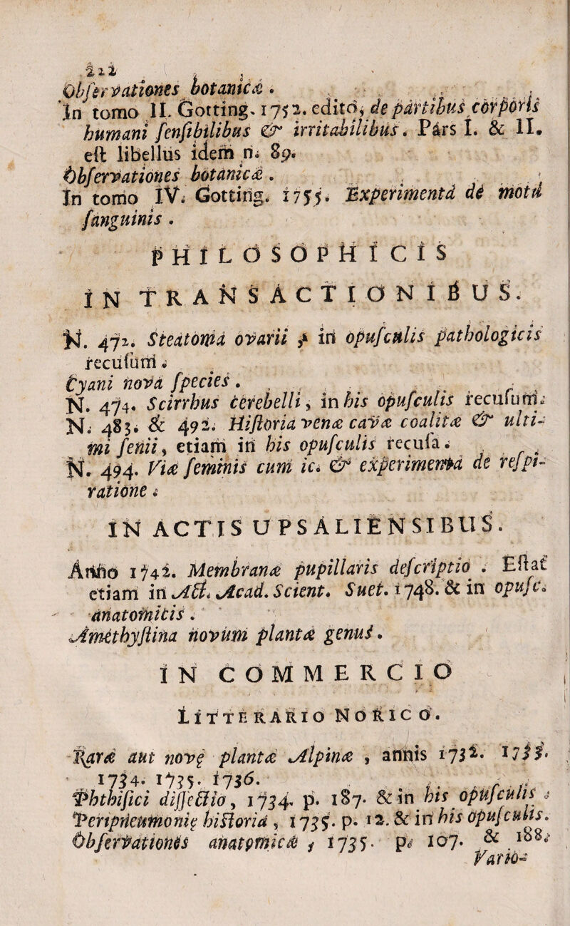 .Sii || ij.. Qbfirrationes botanica . r • ..• 'Iri tomo II, dotting. 1752. edito, de partibus corporis humani fenfihilibus gr inhabilibus . Pars I. & II» eft libellus idem n* 89. t)bferrationes botanica. , . . ■ In tomo IV; CSottirig. 1755. Experimentd di motd /anguinis. PHILOSOPHICIS IN TRANSACTIONIBUS. N. 471. Steatoma otarii f iri opufcttlis pathologicis recufutri « tyani nor a fpecies. , , .. , r K. 474. Scirrbus cerebelli, into cpufcuhs recuiurn» N.’ 483* & 492. Hifloria vena cava coalita & ulti¬ mi fenii, etiam in his opufculis recula.; fsf, 494. feminis cum ici & experimenta de relpt- ratione £ IN ACTIS U PS ALIENSIBUS. Arifto 1^42. Membrana pupillaris dejcriptioI . Eftat etiam irt uicad. Scient. Suet. 1748. & in opUj c« dnatomitis. i.Amthyftina novum planta genui. IN COMMERCIO ^ tiTTHRARIO N O R1C O. plantae jilpina , annis 173^. 17 i i» 17^4- 1735' *73<5. . . 1Fhthijici dijjeftio, 1734* p* 187- & in his opUjculi i «* ^Penprieumonic hiilorid , 17^5. p. 1& in his opufcuiis. (sbferfationtis artat fimic ab i 1735- P* I07* Vano-