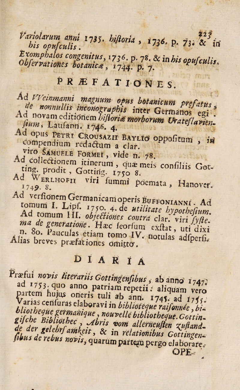 p-1» PRIFATIONES, A^- Petri Crousazii Baylicj' oppoUtum iri compendmm redadum a clar. 1 Vito SiMoELE Formhi , vide n, 78. * tfn2° nradf/Vr?frUnj 5 ql!* meis “Mis Got. ungv prodit, Gottwg. i7yo 8. %ZTHOnt Viri fumm' P°£!™a, Hanover. r1om“m L ’L?pE ’W > Ad Ad tomum 111. objeBknt ma de seneramne . Hzc leorfum cxftat, uti dixi n. 80. iauculas etiam tomo IV. notulas adfoerfi Alias breves praelationes omitto, P ■* D I A R i A Pratfui s«wj hterariis Gottingenfibus, ab anno' 1747' ad 17JJ. quo anno patriam repetii; aliquam veto CkTce2ms°ethiS ^ ^ ad v arias ceniuras elaboravi m bibhoteque mfonnk bU nouvelle bibliotheaue. Gcttin.. de derBJ?llu L ^brls vm M^ujien rufiand- ftkvs derebullm^lt' & ,n relat'mib^s Gottingtiu. ! b de nbus mvis> quarum parte^n pergo eia borare,- OPE-