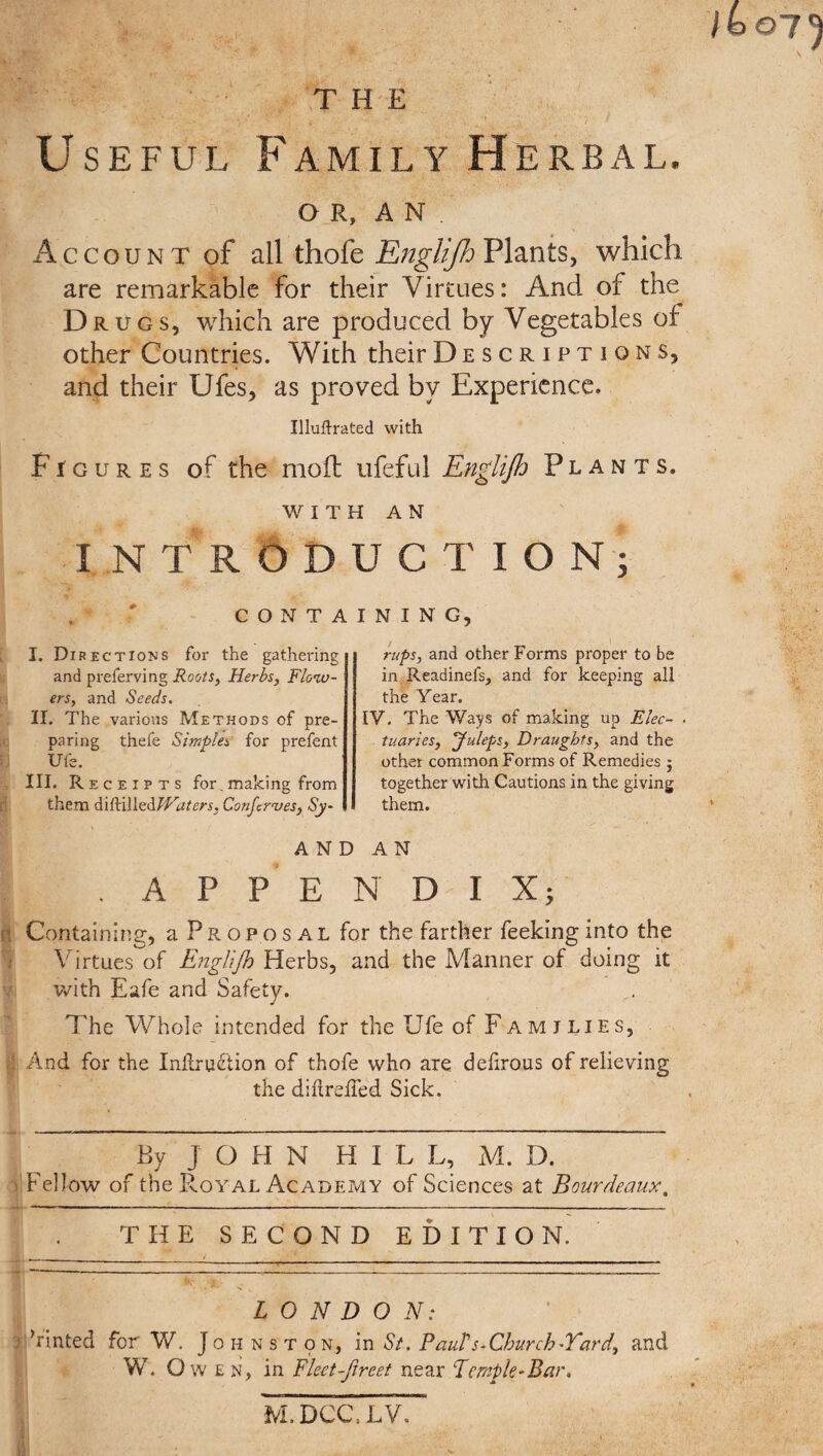 14 07^ Useful Family Herbal. OR, AN. Account of all thofe Englijh Plants, which are remarkable for their Virtues: And of the Drugs, which are produced by Vegetables of other Countries. With their Descriptions, and their Ufes, as proved by Experience. Illustrated with Figures of the moil ufeful Englijh Plants. with AN INTRODUCTION; CONTAINING, I. Directions for the gathering and preferving Roots, Herbs, Flow¬ ers, and Seeds. II. The various Methods of pre¬ paring thefe Simplea for prefent Ufe. III. Receipts for.making from them diftilledWaters, Conferees, Sy¬ rups, and other Forms proper to be in Readinefs, and for keeping all the Year. IV. The Ways of making up Elec- ■ tuaries, Juleps, Draughts, and the other common Forms of Remedies j together with Cautions in the giving them. AND AN APPENDIX; o Containing, a Proposal for the farther feekinginto the Virtues of Englijh Herbs, and the Manner of doing it .with Eafe and Safety. The Whole intended for the Ufe of Families, I And for the Inilru&ion of thofe who are delirous of relieving the diilreffed Sick. By J O H N H I L L, M. D. Fellow of the Royal Academy of Sciences at Bourdeaux. THE SECOND EDITION. LONDON: Tinted for W. Johnston, in St. Paul's-Church-Yard, and W. O w E n, in Flect-Jtreet near Temple-Bar, M.DCC.LV.