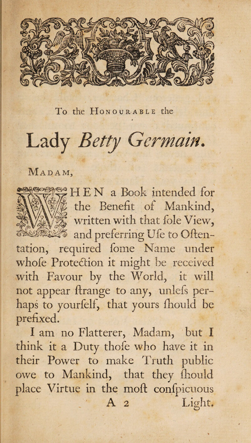 To the Honourable the * I ' , ■ . ' Lady Betty Germain* I ra- .. < •- * v. ’ N-. Madam, HEN a Book intended for the Benefit of Mankind, written with that foie View, and preferring Ufe to Often- tation, required fome Name under whofe Protediion it might be received with Favour by the World, it will not appear ftrange to any, unlefs per¬ haps to yourfell, that yours fhould be prefixed. I am no Flatterer, Madam, but I think it a Duty thofe who have it in their Power to make Truth public owe to Mankind, that they fhould place Virtue in the mod confpicuous A 2 Light. V \