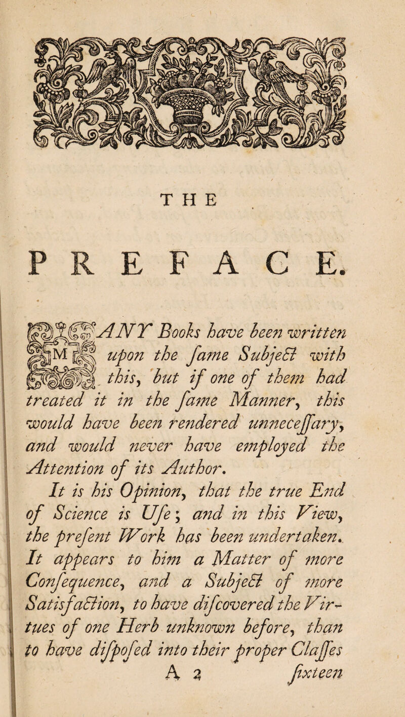 PREFACE. SANT Books have heen written upon the fame SubjeB with . this, but if one of them had treated it in the fame Manner, this would have been rendered unnecejfaryy and would never have employed the Attention of its Author. It is his Opinion, that the true End of Science is Ufe; and in this View, the prefent JVork has been undertaken. It appears to him a Matter of more Confequence, and a SubjeB of more SatisfaBion, to have difcovered the Vir¬ tues of one Herb unknown before, than to have difpofed into their proper Clajfes