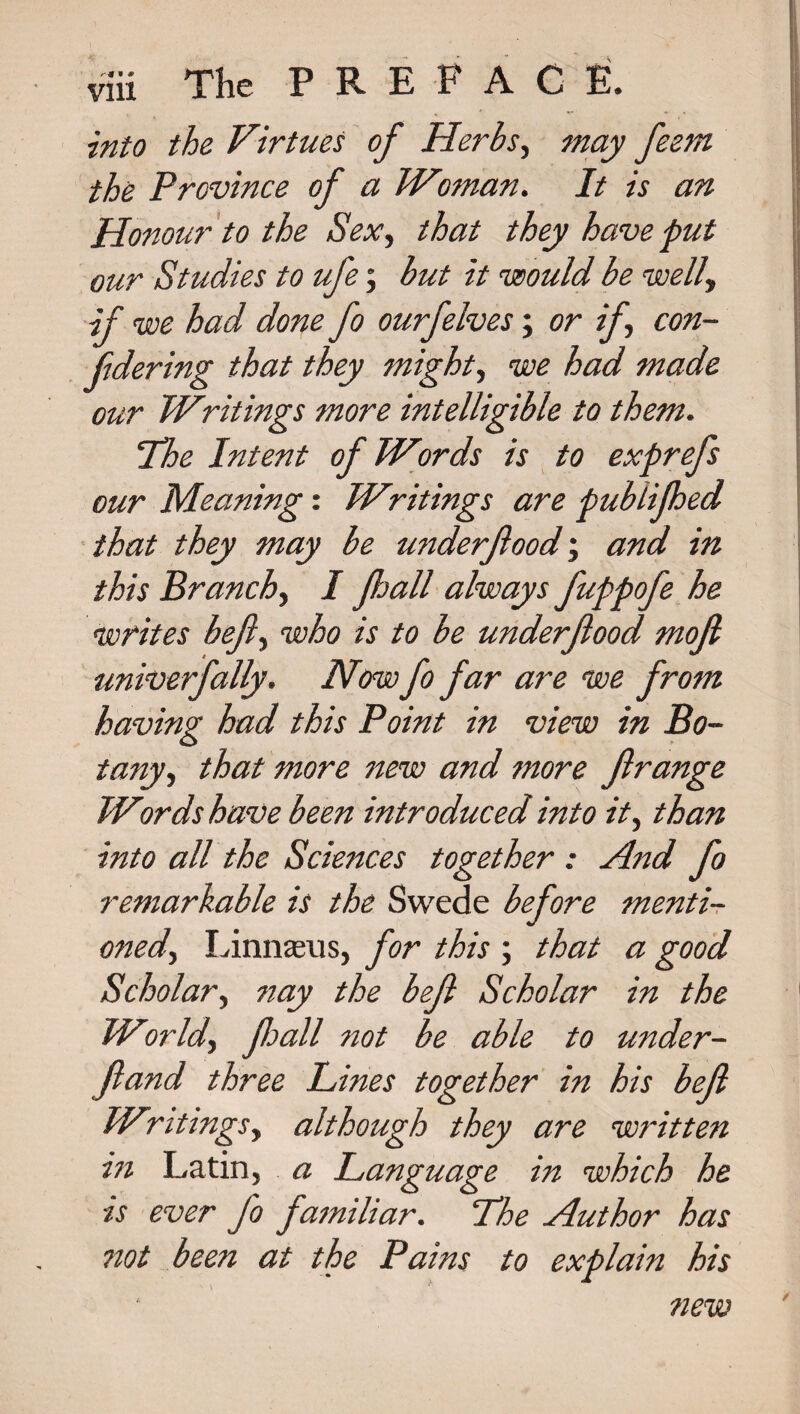 into the Virtues of Herbs, may feem the Province of a Woman. It is an Honour to the Sex, that they have put our Studies to ufe; but it would be well, if we had done fo ourfelves; or if, con- fdering that they might, we had made our Writings more intelligible to them. The Intent of Words is to exprefs our Meaning: Writings are publifed that they may be underfood; and in this Branch, I fall always fuppofe he writes bef, who is to be underfood mof univerfally. Now fo far are we from having had this Point in view in Bo¬ tany, that more new and more f range Words have been introduced into it, than into all the Sciences together : And fo remarkable is the Swede before menti¬ oned, Linnaeus, for this ; that a good Scholar, nay the bef Scholar in the World, fall not be able to under- fand three Lines together in his bef IVritings, although they are written in Latin, a Language in which he is ever Jo familiar. “The Author has not been at the Pains to explain his new /